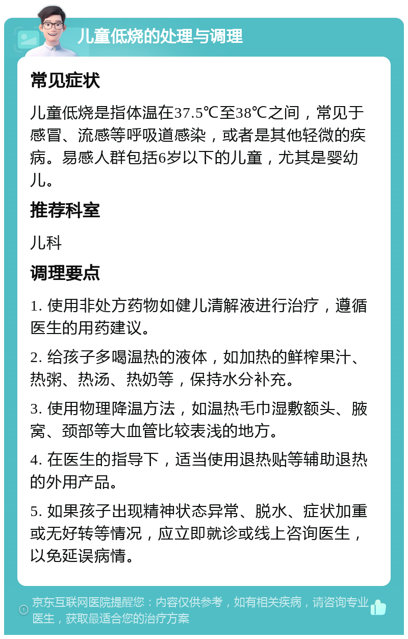 儿童低烧的处理与调理 常见症状 儿童低烧是指体温在37.5℃至38℃之间，常见于感冒、流感等呼吸道感染，或者是其他轻微的疾病。易感人群包括6岁以下的儿童，尤其是婴幼儿。 推荐科室 儿科 调理要点 1. 使用非处方药物如健儿清解液进行治疗，遵循医生的用药建议。 2. 给孩子多喝温热的液体，如加热的鲜榨果汁、热粥、热汤、热奶等，保持水分补充。 3. 使用物理降温方法，如温热毛巾湿敷额头、腋窝、颈部等大血管比较表浅的地方。 4. 在医生的指导下，适当使用退热贴等辅助退热的外用产品。 5. 如果孩子出现精神状态异常、脱水、症状加重或无好转等情况，应立即就诊或线上咨询医生，以免延误病情。