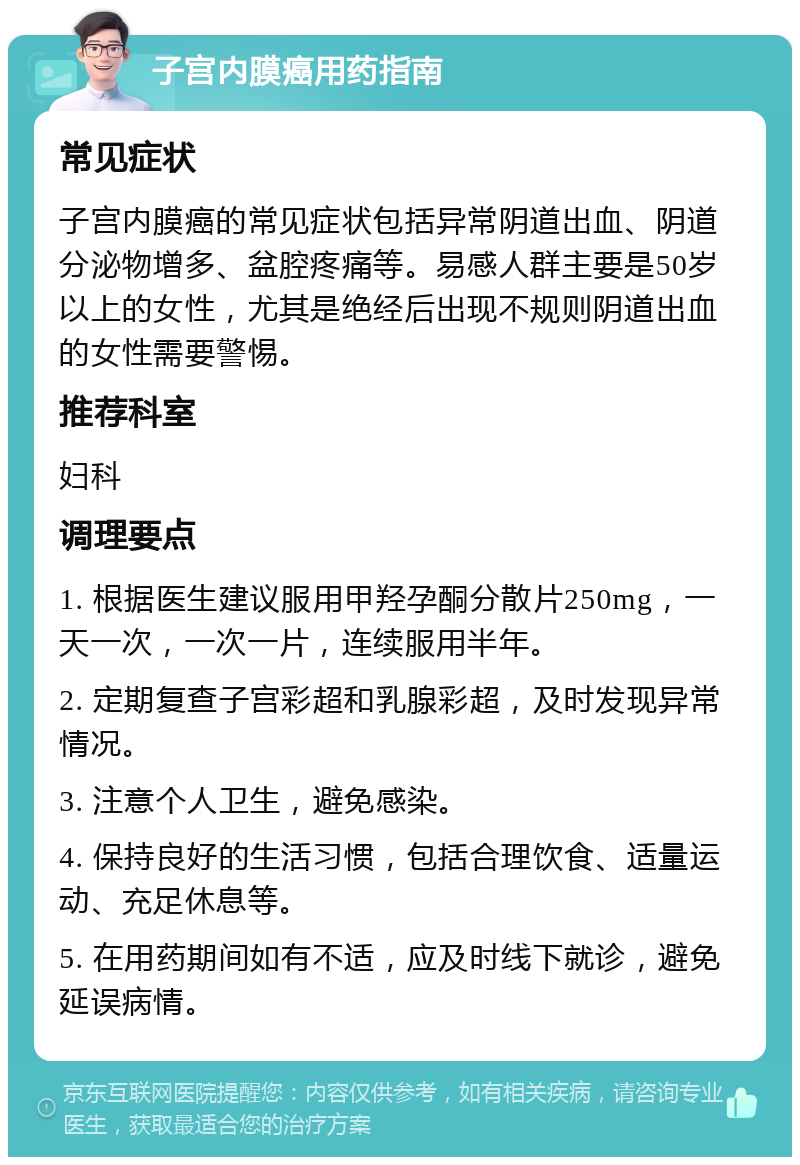 子宫内膜癌用药指南 常见症状 子宫内膜癌的常见症状包括异常阴道出血、阴道分泌物增多、盆腔疼痛等。易感人群主要是50岁以上的女性，尤其是绝经后出现不规则阴道出血的女性需要警惕。 推荐科室 妇科 调理要点 1. 根据医生建议服用甲羟孕酮分散片250mg，一天一次，一次一片，连续服用半年。 2. 定期复查子宫彩超和乳腺彩超，及时发现异常情况。 3. 注意个人卫生，避免感染。 4. 保持良好的生活习惯，包括合理饮食、适量运动、充足休息等。 5. 在用药期间如有不适，应及时线下就诊，避免延误病情。