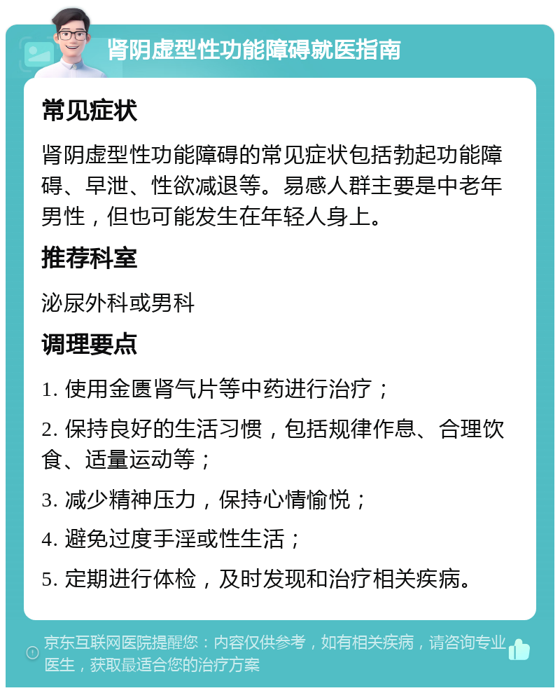 肾阴虚型性功能障碍就医指南 常见症状 肾阴虚型性功能障碍的常见症状包括勃起功能障碍、早泄、性欲减退等。易感人群主要是中老年男性，但也可能发生在年轻人身上。 推荐科室 泌尿外科或男科 调理要点 1. 使用金匮肾气片等中药进行治疗； 2. 保持良好的生活习惯，包括规律作息、合理饮食、适量运动等； 3. 减少精神压力，保持心情愉悦； 4. 避免过度手淫或性生活； 5. 定期进行体检，及时发现和治疗相关疾病。