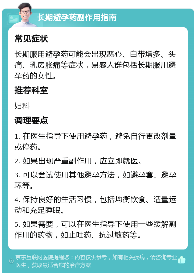 长期避孕药副作用指南 常见症状 长期服用避孕药可能会出现恶心、白带增多、头痛、乳房胀痛等症状，易感人群包括长期服用避孕药的女性。 推荐科室 妇科 调理要点 1. 在医生指导下使用避孕药，避免自行更改剂量或停药。 2. 如果出现严重副作用，应立即就医。 3. 可以尝试使用其他避孕方法，如避孕套、避孕环等。 4. 保持良好的生活习惯，包括均衡饮食、适量运动和充足睡眠。 5. 如果需要，可以在医生指导下使用一些缓解副作用的药物，如止吐药、抗过敏药等。