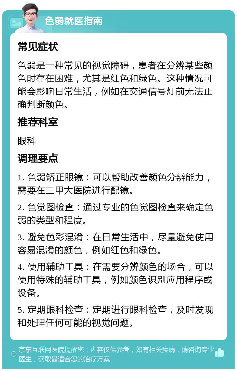 色弱就医指南 常见症状 色弱是一种常见的视觉障碍，患者在分辨某些颜色时存在困难，尤其是红色和绿色。这种情况可能会影响日常生活，例如在交通信号灯前无法正确判断颜色。 推荐科室 眼科 调理要点 1. 色弱矫正眼镜：可以帮助改善颜色分辨能力，需要在三甲大医院进行配镜。 2. 色觉图检查：通过专业的色觉图检查来确定色弱的类型和程度。 3. 避免色彩混淆：在日常生活中，尽量避免使用容易混淆的颜色，例如红色和绿色。 4. 使用辅助工具：在需要分辨颜色的场合，可以使用特殊的辅助工具，例如颜色识别应用程序或设备。 5. 定期眼科检查：定期进行眼科检查，及时发现和处理任何可能的视觉问题。