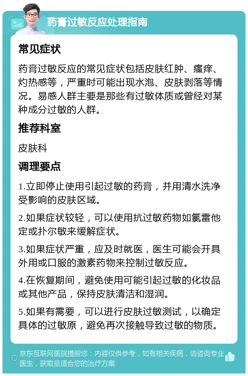 药膏过敏反应处理指南 常见症状 药膏过敏反应的常见症状包括皮肤红肿、瘙痒、灼热感等，严重时可能出现水泡、皮肤剥落等情况。易感人群主要是那些有过敏体质或曾经对某种成分过敏的人群。 推荐科室 皮肤科 调理要点 1.立即停止使用引起过敏的药膏，并用清水洗净受影响的皮肤区域。 2.如果症状较轻，可以使用抗过敏药物如氯雷他定或扑尔敏来缓解症状。 3.如果症状严重，应及时就医，医生可能会开具外用或口服的激素药物来控制过敏反应。 4.在恢复期间，避免使用可能引起过敏的化妆品或其他产品，保持皮肤清洁和湿润。 5.如果有需要，可以进行皮肤过敏测试，以确定具体的过敏原，避免再次接触导致过敏的物质。