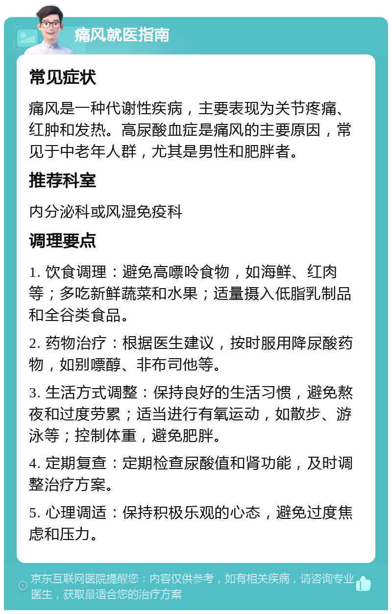 痛风就医指南 常见症状 痛风是一种代谢性疾病，主要表现为关节疼痛、红肿和发热。高尿酸血症是痛风的主要原因，常见于中老年人群，尤其是男性和肥胖者。 推荐科室 内分泌科或风湿免疫科 调理要点 1. 饮食调理：避免高嘌呤食物，如海鲜、红肉等；多吃新鲜蔬菜和水果；适量摄入低脂乳制品和全谷类食品。 2. 药物治疗：根据医生建议，按时服用降尿酸药物，如别嘌醇、非布司他等。 3. 生活方式调整：保持良好的生活习惯，避免熬夜和过度劳累；适当进行有氧运动，如散步、游泳等；控制体重，避免肥胖。 4. 定期复查：定期检查尿酸值和肾功能，及时调整治疗方案。 5. 心理调适：保持积极乐观的心态，避免过度焦虑和压力。