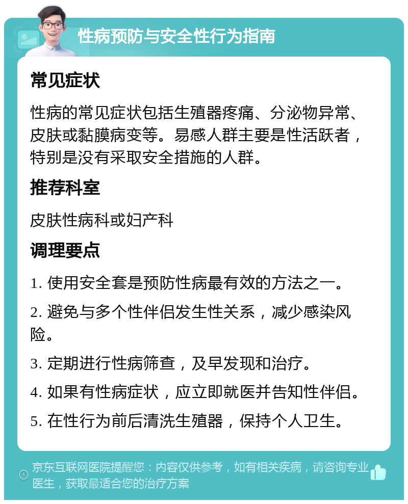 性病预防与安全性行为指南 常见症状 性病的常见症状包括生殖器疼痛、分泌物异常、皮肤或黏膜病变等。易感人群主要是性活跃者，特别是没有采取安全措施的人群。 推荐科室 皮肤性病科或妇产科 调理要点 1. 使用安全套是预防性病最有效的方法之一。 2. 避免与多个性伴侣发生性关系，减少感染风险。 3. 定期进行性病筛查，及早发现和治疗。 4. 如果有性病症状，应立即就医并告知性伴侣。 5. 在性行为前后清洗生殖器，保持个人卫生。