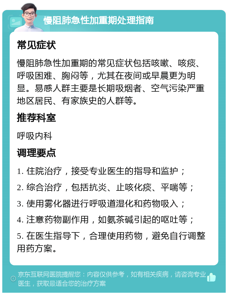 慢阻肺急性加重期处理指南 常见症状 慢阻肺急性加重期的常见症状包括咳嗽、咳痰、呼吸困难、胸闷等，尤其在夜间或早晨更为明显。易感人群主要是长期吸烟者、空气污染严重地区居民、有家族史的人群等。 推荐科室 呼吸内科 调理要点 1. 住院治疗，接受专业医生的指导和监护； 2. 综合治疗，包括抗炎、止咳化痰、平喘等； 3. 使用雾化器进行呼吸道湿化和药物吸入； 4. 注意药物副作用，如氨茶碱引起的呕吐等； 5. 在医生指导下，合理使用药物，避免自行调整用药方案。