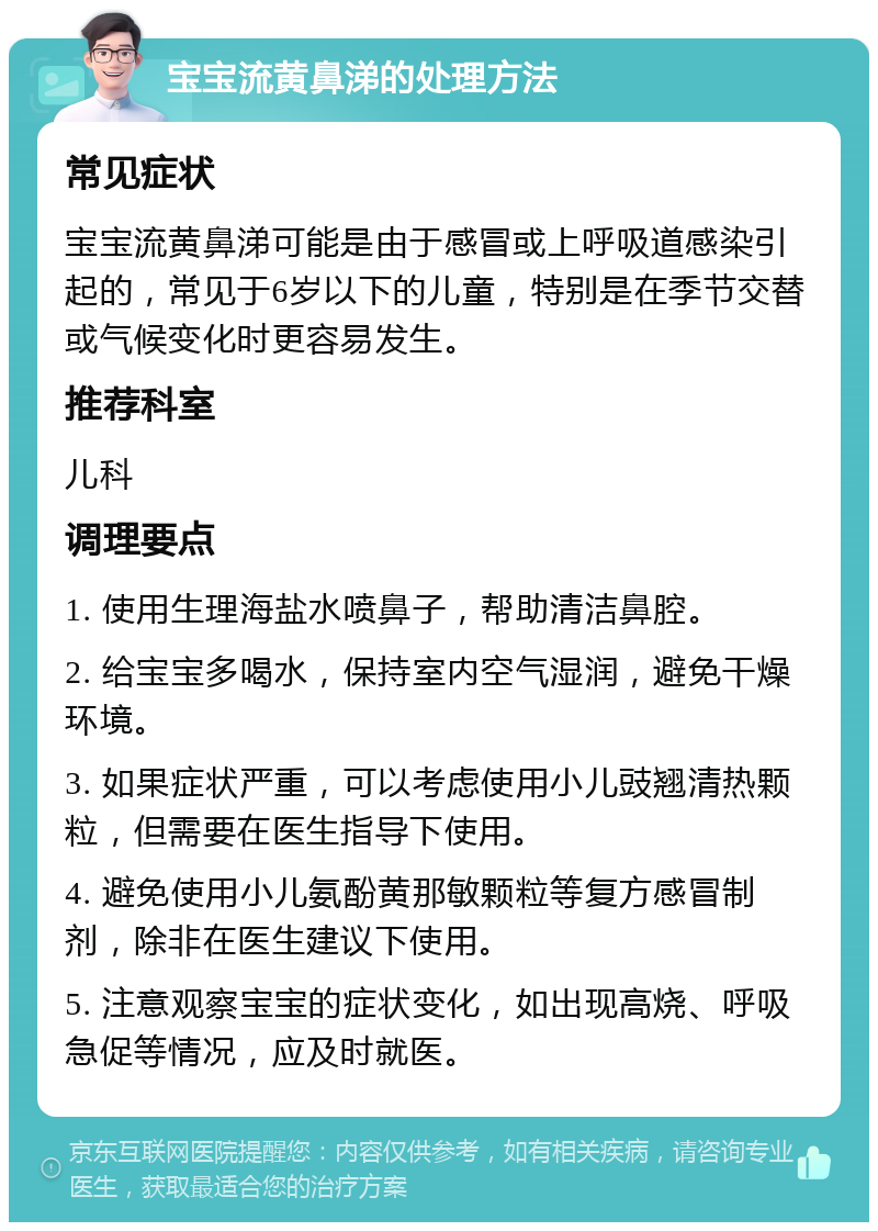 宝宝流黄鼻涕的处理方法 常见症状 宝宝流黄鼻涕可能是由于感冒或上呼吸道感染引起的，常见于6岁以下的儿童，特别是在季节交替或气候变化时更容易发生。 推荐科室 儿科 调理要点 1. 使用生理海盐水喷鼻子，帮助清洁鼻腔。 2. 给宝宝多喝水，保持室内空气湿润，避免干燥环境。 3. 如果症状严重，可以考虑使用小儿豉翘清热颗粒，但需要在医生指导下使用。 4. 避免使用小儿氨酚黄那敏颗粒等复方感冒制剂，除非在医生建议下使用。 5. 注意观察宝宝的症状变化，如出现高烧、呼吸急促等情况，应及时就医。