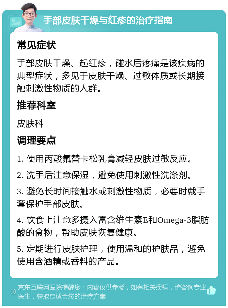 手部皮肤干燥与红疹的治疗指南 常见症状 手部皮肤干燥、起红疹，碰水后疼痛是该疾病的典型症状，多见于皮肤干燥、过敏体质或长期接触刺激性物质的人群。 推荐科室 皮肤科 调理要点 1. 使用丙酸氟替卡松乳膏减轻皮肤过敏反应。 2. 洗手后注意保湿，避免使用刺激性洗涤剂。 3. 避免长时间接触水或刺激性物质，必要时戴手套保护手部皮肤。 4. 饮食上注意多摄入富含维生素E和Omega-3脂肪酸的食物，帮助皮肤恢复健康。 5. 定期进行皮肤护理，使用温和的护肤品，避免使用含酒精或香料的产品。