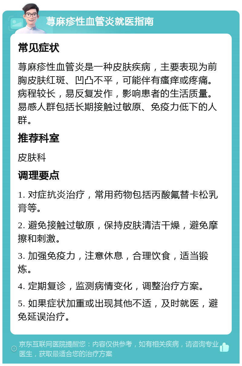 荨麻疹性血管炎就医指南 常见症状 荨麻疹性血管炎是一种皮肤疾病，主要表现为前胸皮肤红斑、凹凸不平，可能伴有瘙痒或疼痛。病程较长，易反复发作，影响患者的生活质量。易感人群包括长期接触过敏原、免疫力低下的人群。 推荐科室 皮肤科 调理要点 1. 对症抗炎治疗，常用药物包括丙酸氟替卡松乳膏等。 2. 避免接触过敏原，保持皮肤清洁干燥，避免摩擦和刺激。 3. 加强免疫力，注意休息，合理饮食，适当锻炼。 4. 定期复诊，监测病情变化，调整治疗方案。 5. 如果症状加重或出现其他不适，及时就医，避免延误治疗。