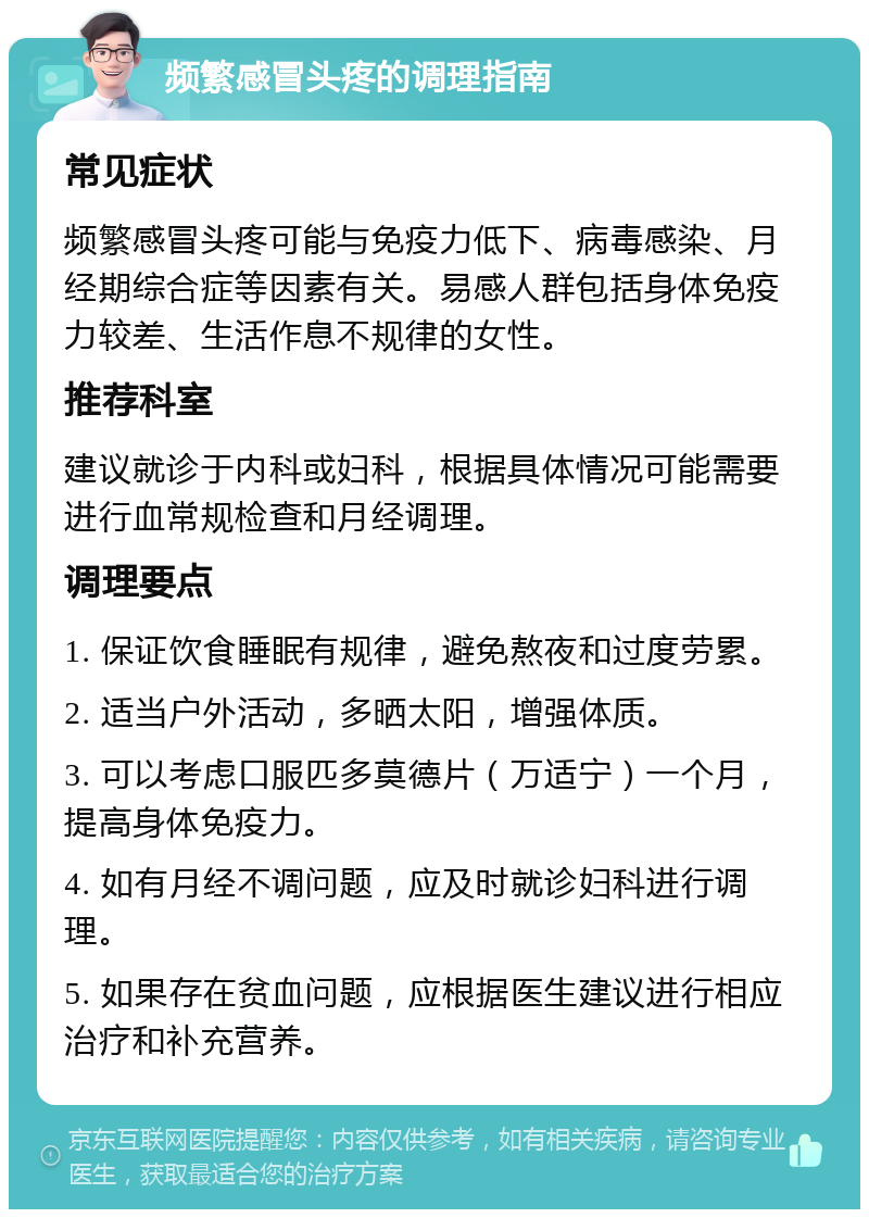 频繁感冒头疼的调理指南 常见症状 频繁感冒头疼可能与免疫力低下、病毒感染、月经期综合症等因素有关。易感人群包括身体免疫力较差、生活作息不规律的女性。 推荐科室 建议就诊于内科或妇科，根据具体情况可能需要进行血常规检查和月经调理。 调理要点 1. 保证饮食睡眠有规律，避免熬夜和过度劳累。 2. 适当户外活动，多晒太阳，增强体质。 3. 可以考虑口服匹多莫德片（万适宁）一个月，提高身体免疫力。 4. 如有月经不调问题，应及时就诊妇科进行调理。 5. 如果存在贫血问题，应根据医生建议进行相应治疗和补充营养。