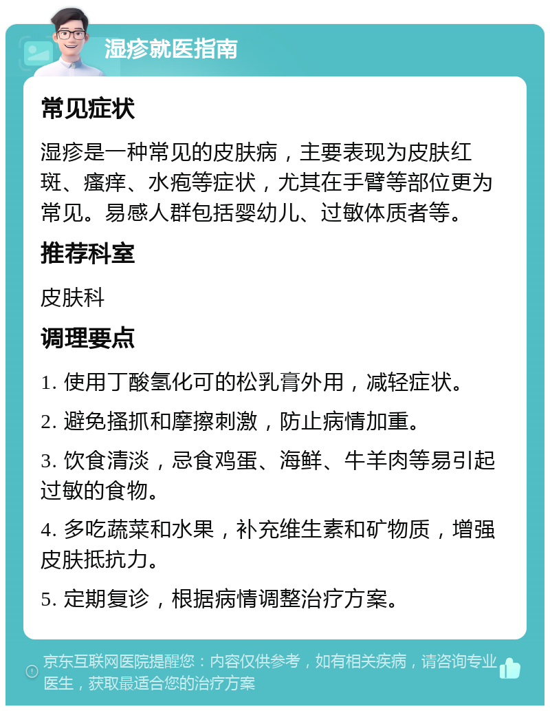 湿疹就医指南 常见症状 湿疹是一种常见的皮肤病，主要表现为皮肤红斑、瘙痒、水疱等症状，尤其在手臂等部位更为常见。易感人群包括婴幼儿、过敏体质者等。 推荐科室 皮肤科 调理要点 1. 使用丁酸氢化可的松乳膏外用，减轻症状。 2. 避免搔抓和摩擦刺激，防止病情加重。 3. 饮食清淡，忌食鸡蛋、海鲜、牛羊肉等易引起过敏的食物。 4. 多吃蔬菜和水果，补充维生素和矿物质，增强皮肤抵抗力。 5. 定期复诊，根据病情调整治疗方案。