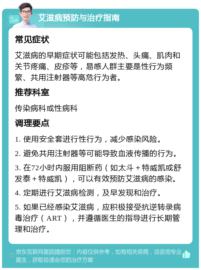 艾滋病预防与治疗指南 常见症状 艾滋病的早期症状可能包括发热、头痛、肌肉和关节疼痛、皮疹等，易感人群主要是性行为频繁、共用注射器等高危行为者。 推荐科室 传染病科或性病科 调理要点 1. 使用安全套进行性行为，减少感染风险。 2. 避免共用注射器等可能导致血液传播的行为。 3. 在72小时内服用阻断药（如太斗＋特威凯或舒发泰＋特威凯），可以有效预防艾滋病的感染。 4. 定期进行艾滋病检测，及早发现和治疗。 5. 如果已经感染艾滋病，应积极接受抗逆转录病毒治疗（ART），并遵循医生的指导进行长期管理和治疗。