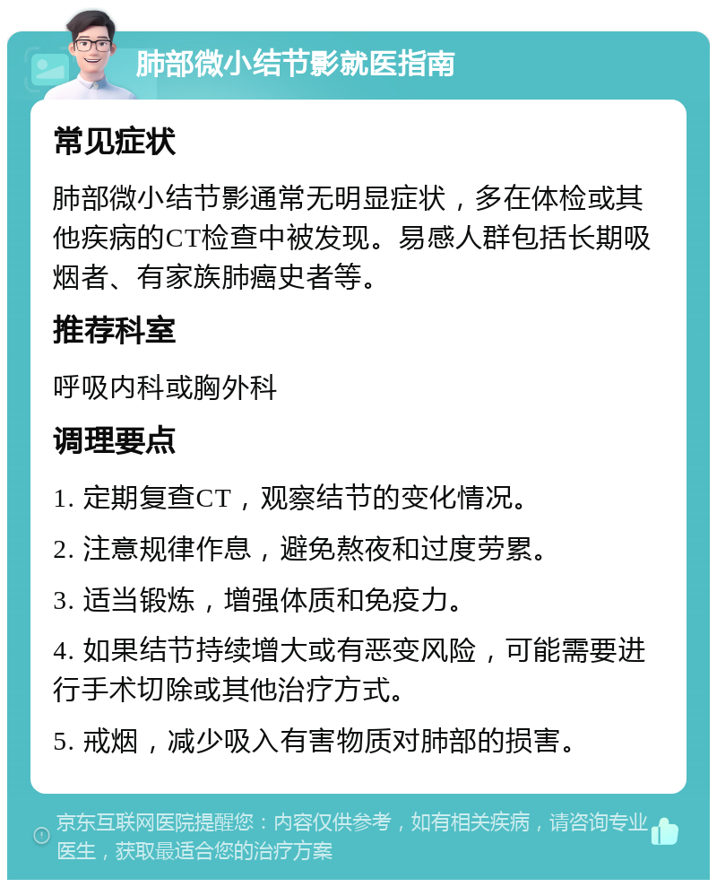 肺部微小结节影就医指南 常见症状 肺部微小结节影通常无明显症状，多在体检或其他疾病的CT检查中被发现。易感人群包括长期吸烟者、有家族肺癌史者等。 推荐科室 呼吸内科或胸外科 调理要点 1. 定期复查CT，观察结节的变化情况。 2. 注意规律作息，避免熬夜和过度劳累。 3. 适当锻炼，增强体质和免疫力。 4. 如果结节持续增大或有恶变风险，可能需要进行手术切除或其他治疗方式。 5. 戒烟，减少吸入有害物质对肺部的损害。