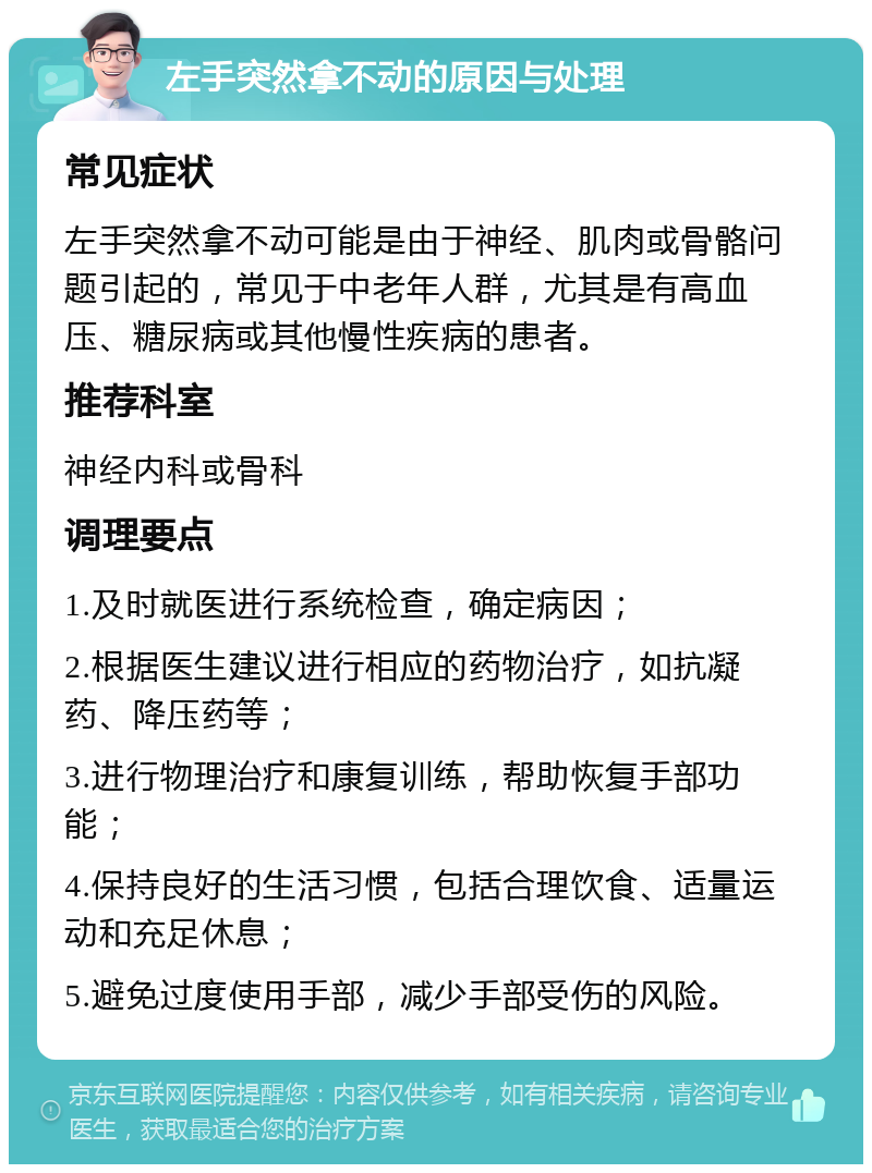 左手突然拿不动的原因与处理 常见症状 左手突然拿不动可能是由于神经、肌肉或骨骼问题引起的，常见于中老年人群，尤其是有高血压、糖尿病或其他慢性疾病的患者。 推荐科室 神经内科或骨科 调理要点 1.及时就医进行系统检查，确定病因； 2.根据医生建议进行相应的药物治疗，如抗凝药、降压药等； 3.进行物理治疗和康复训练，帮助恢复手部功能； 4.保持良好的生活习惯，包括合理饮食、适量运动和充足休息； 5.避免过度使用手部，减少手部受伤的风险。