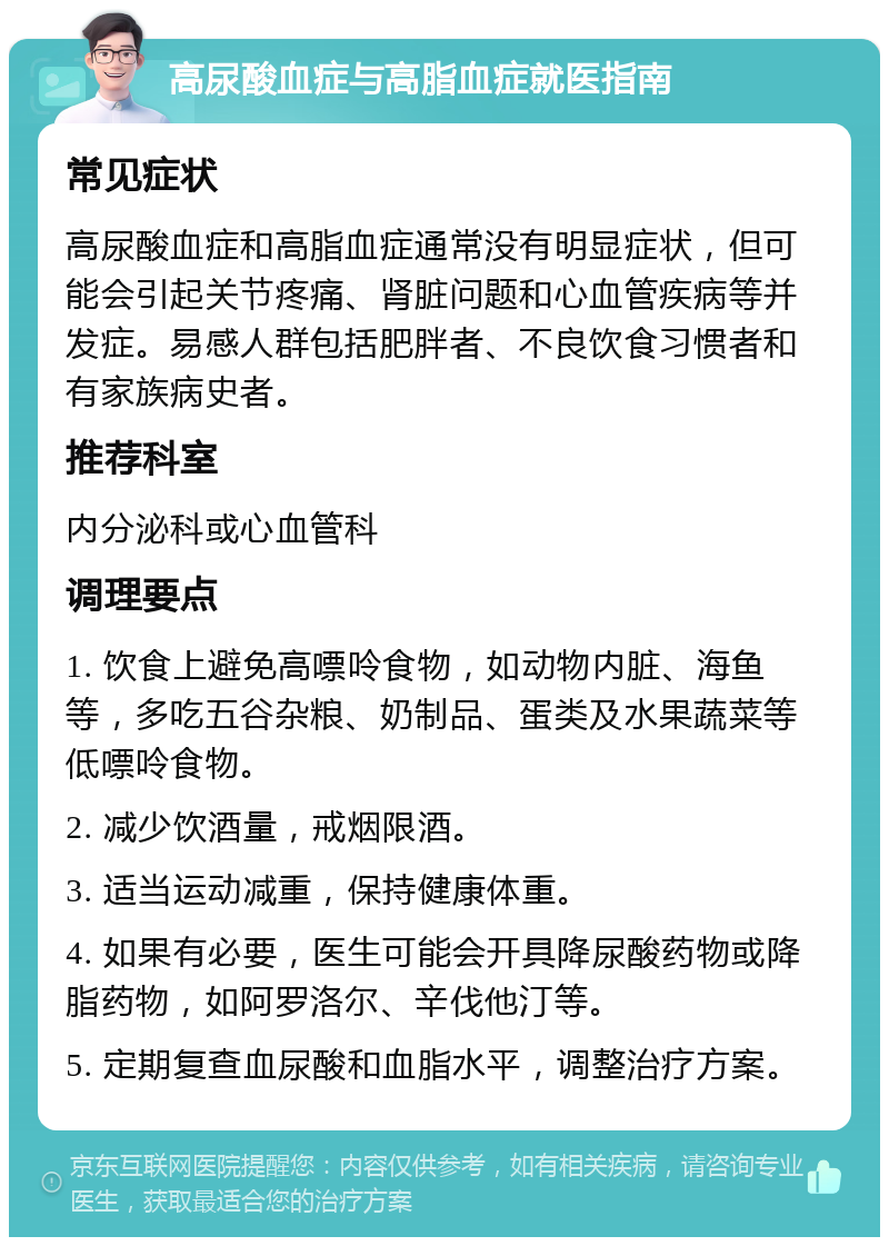 高尿酸血症与高脂血症就医指南 常见症状 高尿酸血症和高脂血症通常没有明显症状，但可能会引起关节疼痛、肾脏问题和心血管疾病等并发症。易感人群包括肥胖者、不良饮食习惯者和有家族病史者。 推荐科室 内分泌科或心血管科 调理要点 1. 饮食上避免高嘌呤食物，如动物内脏、海鱼等，多吃五谷杂粮、奶制品、蛋类及水果蔬菜等低嘌呤食物。 2. 减少饮酒量，戒烟限酒。 3. 适当运动减重，保持健康体重。 4. 如果有必要，医生可能会开具降尿酸药物或降脂药物，如阿罗洛尔、辛伐他汀等。 5. 定期复查血尿酸和血脂水平，调整治疗方案。