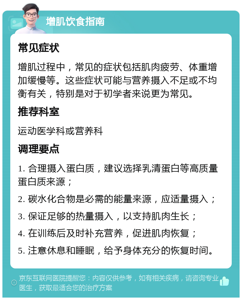 增肌饮食指南 常见症状 增肌过程中，常见的症状包括肌肉疲劳、体重增加缓慢等。这些症状可能与营养摄入不足或不均衡有关，特别是对于初学者来说更为常见。 推荐科室 运动医学科或营养科 调理要点 1. 合理摄入蛋白质，建议选择乳清蛋白等高质量蛋白质来源； 2. 碳水化合物是必需的能量来源，应适量摄入； 3. 保证足够的热量摄入，以支持肌肉生长； 4. 在训练后及时补充营养，促进肌肉恢复； 5. 注意休息和睡眠，给予身体充分的恢复时间。