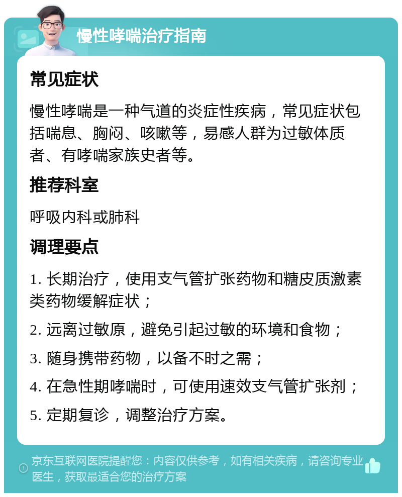 慢性哮喘治疗指南 常见症状 慢性哮喘是一种气道的炎症性疾病，常见症状包括喘息、胸闷、咳嗽等，易感人群为过敏体质者、有哮喘家族史者等。 推荐科室 呼吸内科或肺科 调理要点 1. 长期治疗，使用支气管扩张药物和糖皮质激素类药物缓解症状； 2. 远离过敏原，避免引起过敏的环境和食物； 3. 随身携带药物，以备不时之需； 4. 在急性期哮喘时，可使用速效支气管扩张剂； 5. 定期复诊，调整治疗方案。