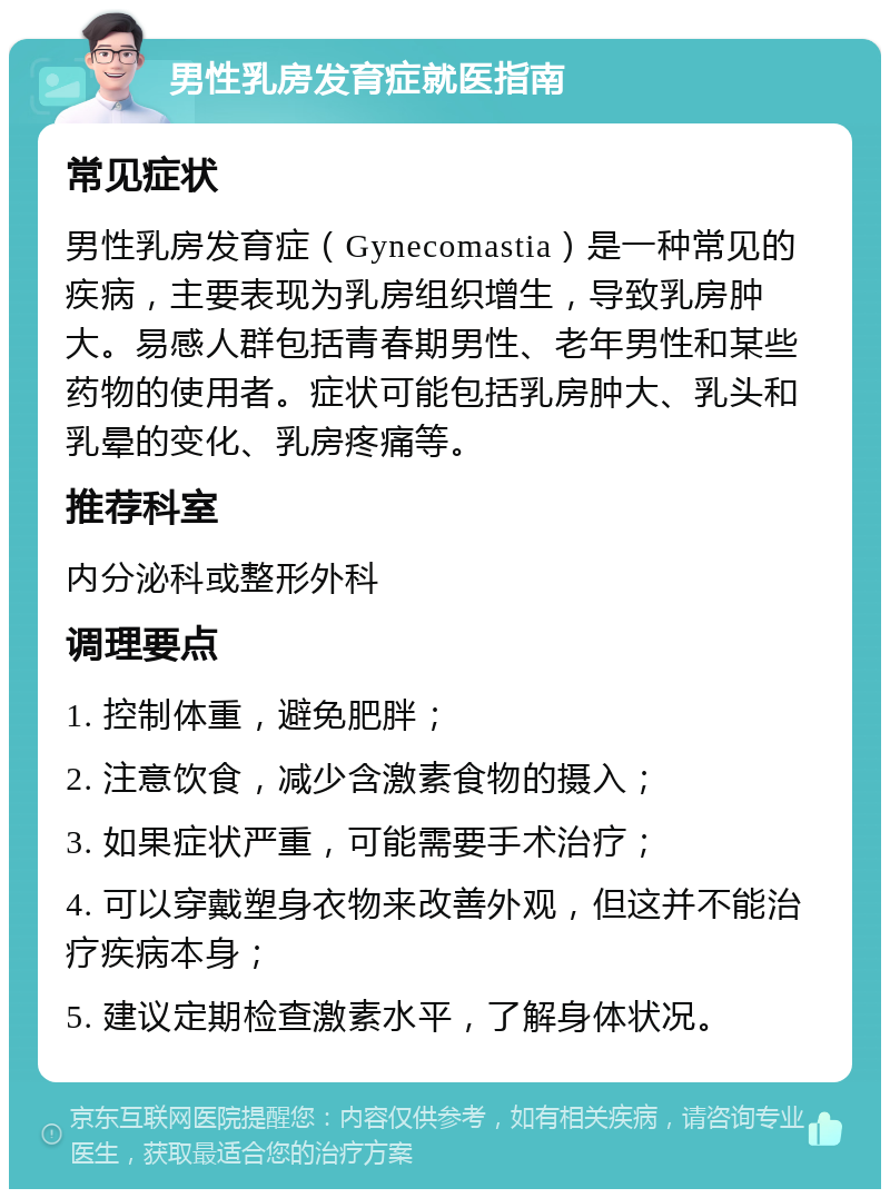 男性乳房发育症就医指南 常见症状 男性乳房发育症（Gynecomastia）是一种常见的疾病，主要表现为乳房组织增生，导致乳房肿大。易感人群包括青春期男性、老年男性和某些药物的使用者。症状可能包括乳房肿大、乳头和乳晕的变化、乳房疼痛等。 推荐科室 内分泌科或整形外科 调理要点 1. 控制体重，避免肥胖； 2. 注意饮食，减少含激素食物的摄入； 3. 如果症状严重，可能需要手术治疗； 4. 可以穿戴塑身衣物来改善外观，但这并不能治疗疾病本身； 5. 建议定期检查激素水平，了解身体状况。