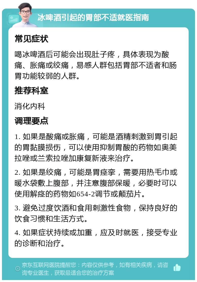 冰啤酒引起的胃部不适就医指南 常见症状 喝冰啤酒后可能会出现肚子疼，具体表现为酸痛、胀痛或绞痛，易感人群包括胃部不适者和肠胃功能较弱的人群。 推荐科室 消化内科 调理要点 1. 如果是酸痛或胀痛，可能是酒精刺激到胃引起的胃黏膜损伤，可以使用抑制胃酸的药物如奥美拉唑或兰索拉唑加康复新液来治疗。 2. 如果是绞痛，可能是胃痉挛，需要用热毛巾或暖水袋敷上腹部，并注意腹部保暖，必要时可以使用解痉的药物如654-2调节或颠茄片。 3. 避免过度饮酒和食用刺激性食物，保持良好的饮食习惯和生活方式。 4. 如果症状持续或加重，应及时就医，接受专业的诊断和治疗。