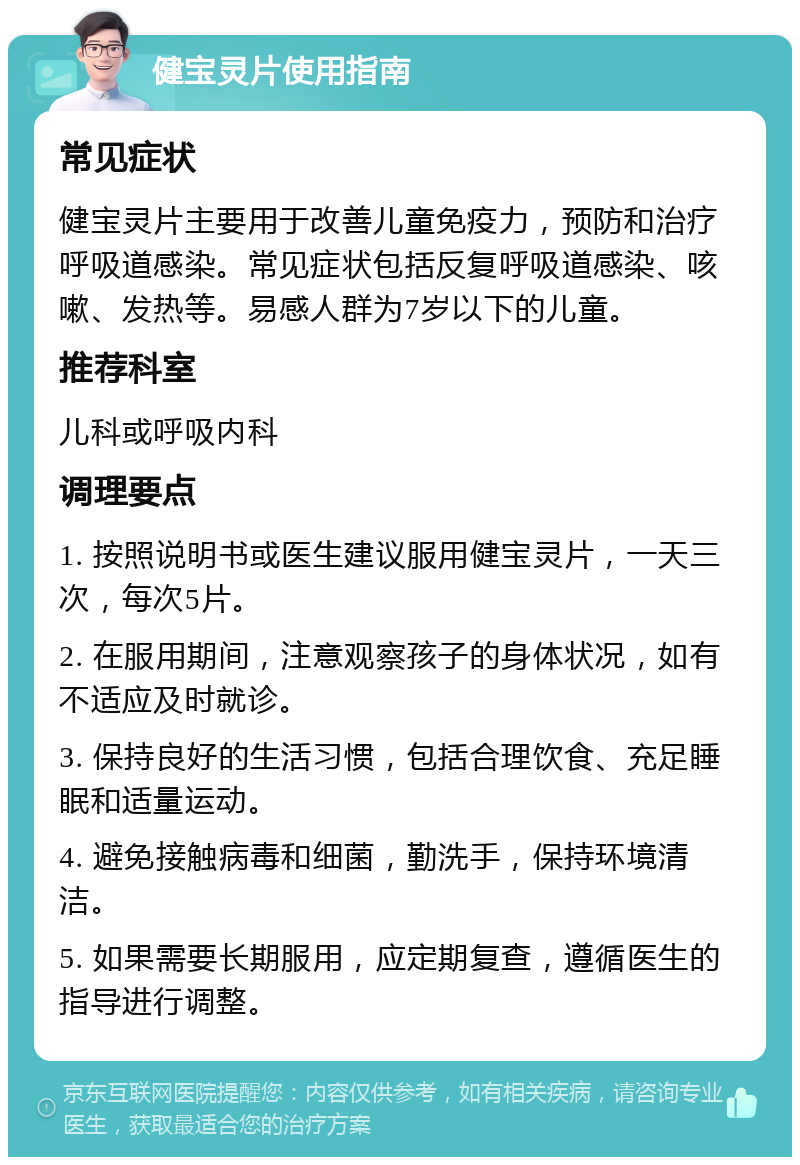 健宝灵片使用指南 常见症状 健宝灵片主要用于改善儿童免疫力，预防和治疗呼吸道感染。常见症状包括反复呼吸道感染、咳嗽、发热等。易感人群为7岁以下的儿童。 推荐科室 儿科或呼吸内科 调理要点 1. 按照说明书或医生建议服用健宝灵片，一天三次，每次5片。 2. 在服用期间，注意观察孩子的身体状况，如有不适应及时就诊。 3. 保持良好的生活习惯，包括合理饮食、充足睡眠和适量运动。 4. 避免接触病毒和细菌，勤洗手，保持环境清洁。 5. 如果需要长期服用，应定期复查，遵循医生的指导进行调整。