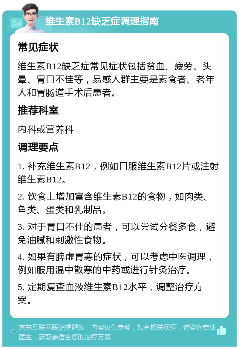 维生素B12缺乏症调理指南 常见症状 维生素B12缺乏症常见症状包括贫血、疲劳、头晕、胃口不佳等，易感人群主要是素食者、老年人和胃肠道手术后患者。 推荐科室 内科或营养科 调理要点 1. 补充维生素B12，例如口服维生素B12片或注射维生素B12。 2. 饮食上增加富含维生素B12的食物，如肉类、鱼类、蛋类和乳制品。 3. 对于胃口不佳的患者，可以尝试分餐多食，避免油腻和刺激性食物。 4. 如果有脾虚胃寒的症状，可以考虑中医调理，例如服用温中散寒的中药或进行针灸治疗。 5. 定期复查血液维生素B12水平，调整治疗方案。