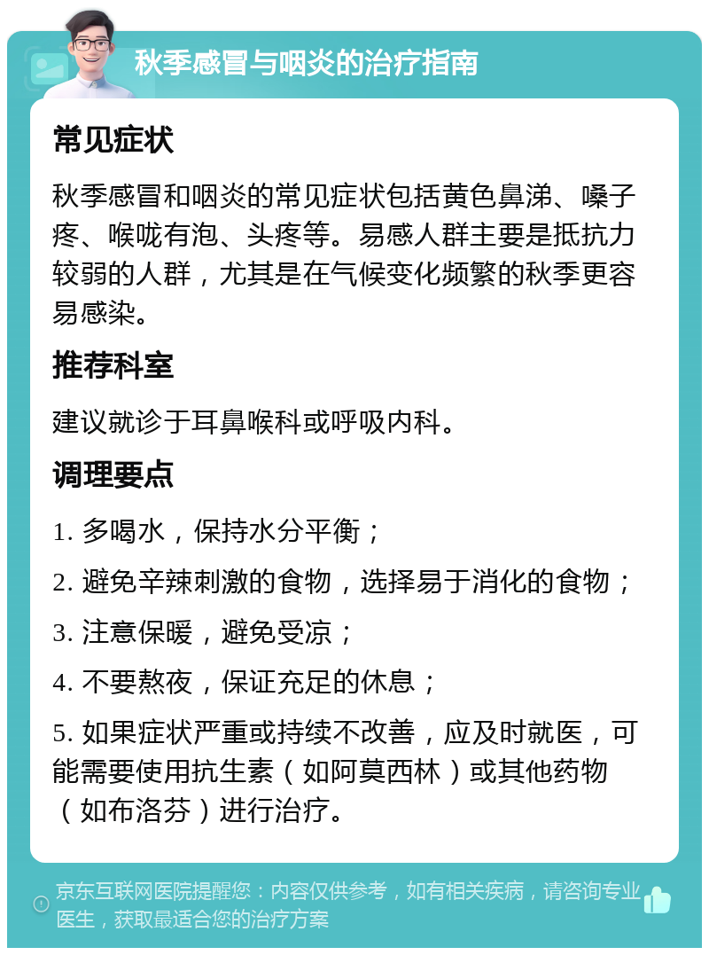 秋季感冒与咽炎的治疗指南 常见症状 秋季感冒和咽炎的常见症状包括黄色鼻涕、嗓子疼、喉咙有泡、头疼等。易感人群主要是抵抗力较弱的人群，尤其是在气候变化频繁的秋季更容易感染。 推荐科室 建议就诊于耳鼻喉科或呼吸内科。 调理要点 1. 多喝水，保持水分平衡； 2. 避免辛辣刺激的食物，选择易于消化的食物； 3. 注意保暖，避免受凉； 4. 不要熬夜，保证充足的休息； 5. 如果症状严重或持续不改善，应及时就医，可能需要使用抗生素（如阿莫西林）或其他药物（如布洛芬）进行治疗。