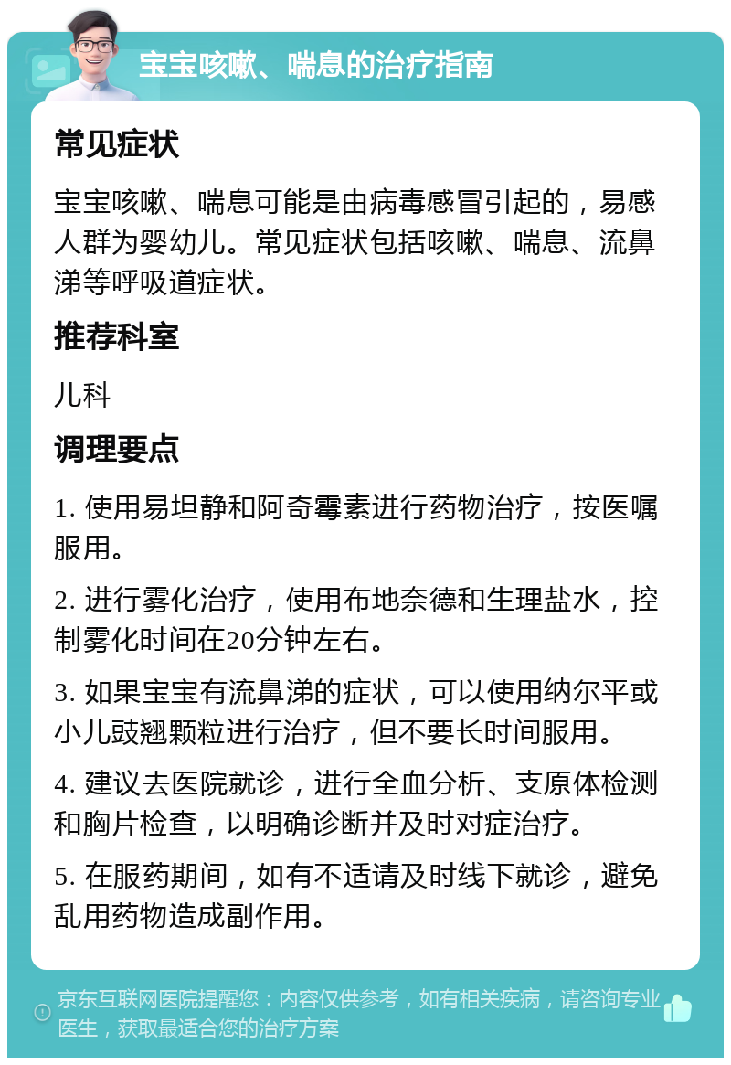 宝宝咳嗽、喘息的治疗指南 常见症状 宝宝咳嗽、喘息可能是由病毒感冒引起的，易感人群为婴幼儿。常见症状包括咳嗽、喘息、流鼻涕等呼吸道症状。 推荐科室 儿科 调理要点 1. 使用易坦静和阿奇霉素进行药物治疗，按医嘱服用。 2. 进行雾化治疗，使用布地奈德和生理盐水，控制雾化时间在20分钟左右。 3. 如果宝宝有流鼻涕的症状，可以使用纳尔平或小儿豉翘颗粒进行治疗，但不要长时间服用。 4. 建议去医院就诊，进行全血分析、支原体检测和胸片检查，以明确诊断并及时对症治疗。 5. 在服药期间，如有不适请及时线下就诊，避免乱用药物造成副作用。