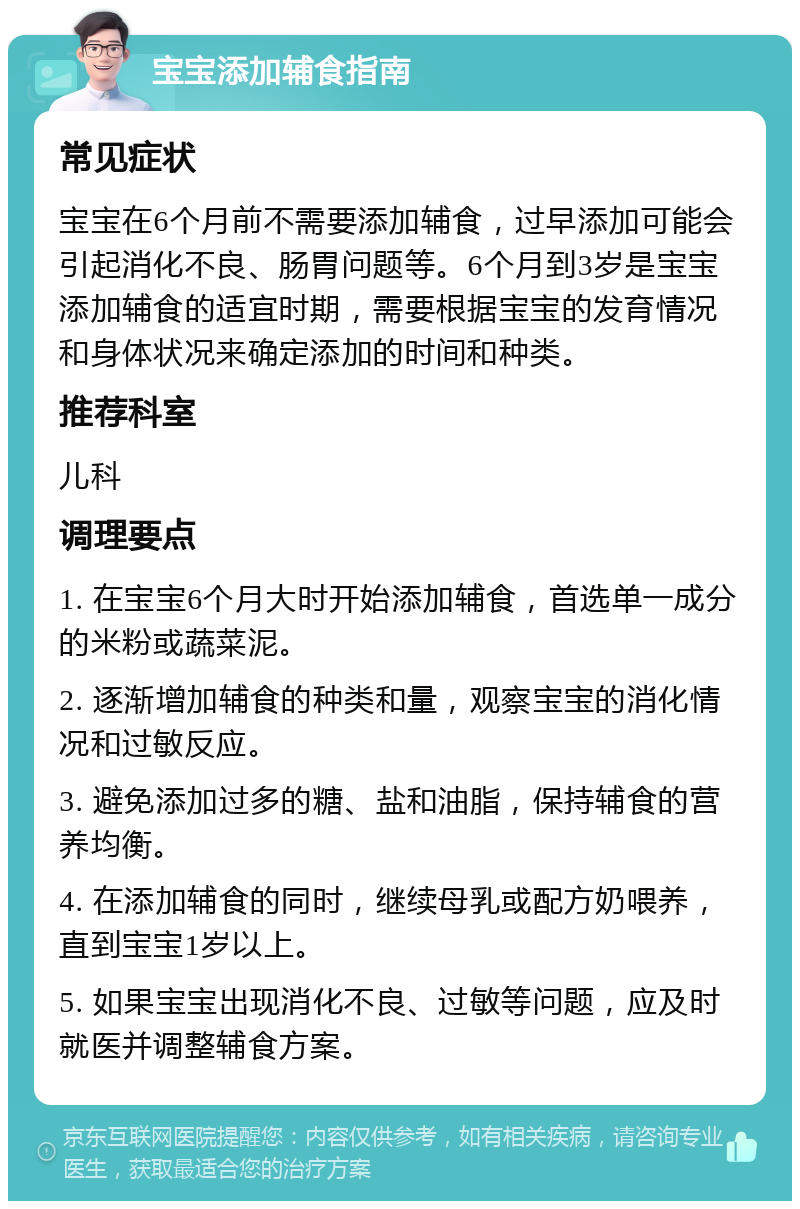 宝宝添加辅食指南 常见症状 宝宝在6个月前不需要添加辅食，过早添加可能会引起消化不良、肠胃问题等。6个月到3岁是宝宝添加辅食的适宜时期，需要根据宝宝的发育情况和身体状况来确定添加的时间和种类。 推荐科室 儿科 调理要点 1. 在宝宝6个月大时开始添加辅食，首选单一成分的米粉或蔬菜泥。 2. 逐渐增加辅食的种类和量，观察宝宝的消化情况和过敏反应。 3. 避免添加过多的糖、盐和油脂，保持辅食的营养均衡。 4. 在添加辅食的同时，继续母乳或配方奶喂养，直到宝宝1岁以上。 5. 如果宝宝出现消化不良、过敏等问题，应及时就医并调整辅食方案。