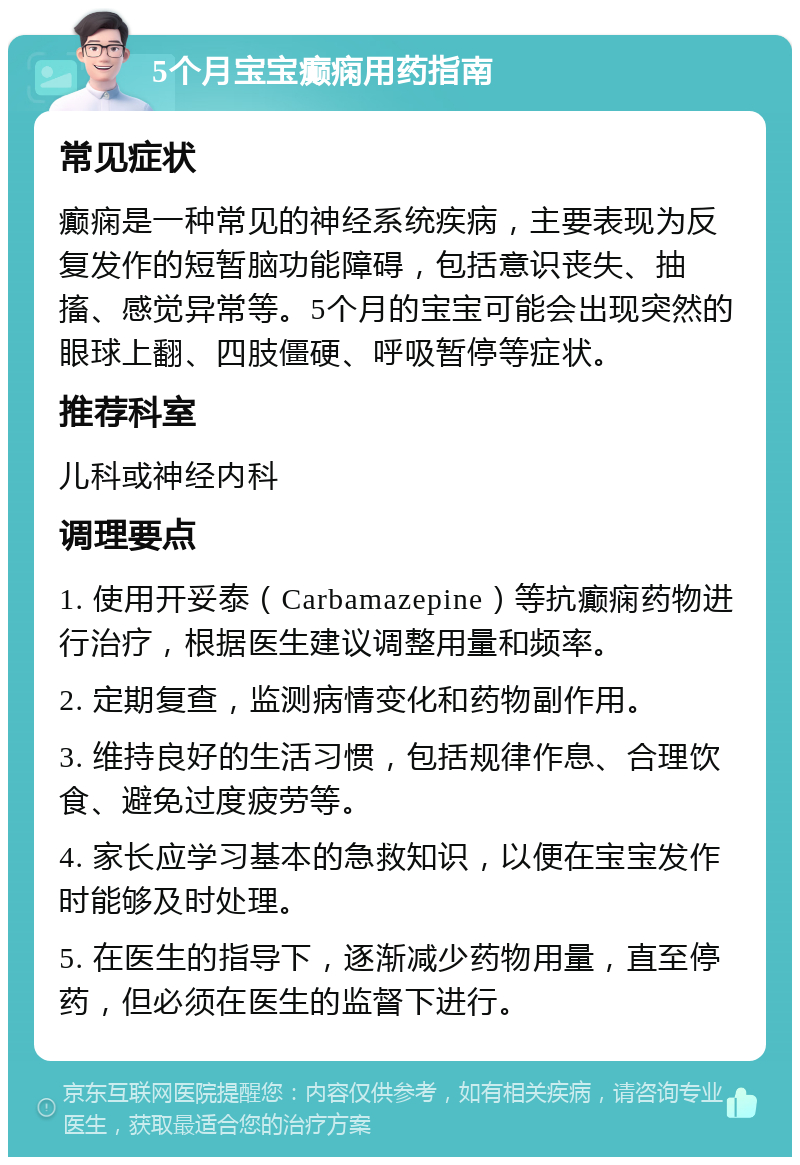 5个月宝宝癫痫用药指南 常见症状 癫痫是一种常见的神经系统疾病，主要表现为反复发作的短暂脑功能障碍，包括意识丧失、抽搐、感觉异常等。5个月的宝宝可能会出现突然的眼球上翻、四肢僵硬、呼吸暂停等症状。 推荐科室 儿科或神经内科 调理要点 1. 使用开妥泰（Carbamazepine）等抗癫痫药物进行治疗，根据医生建议调整用量和频率。 2. 定期复查，监测病情变化和药物副作用。 3. 维持良好的生活习惯，包括规律作息、合理饮食、避免过度疲劳等。 4. 家长应学习基本的急救知识，以便在宝宝发作时能够及时处理。 5. 在医生的指导下，逐渐减少药物用量，直至停药，但必须在医生的监督下进行。