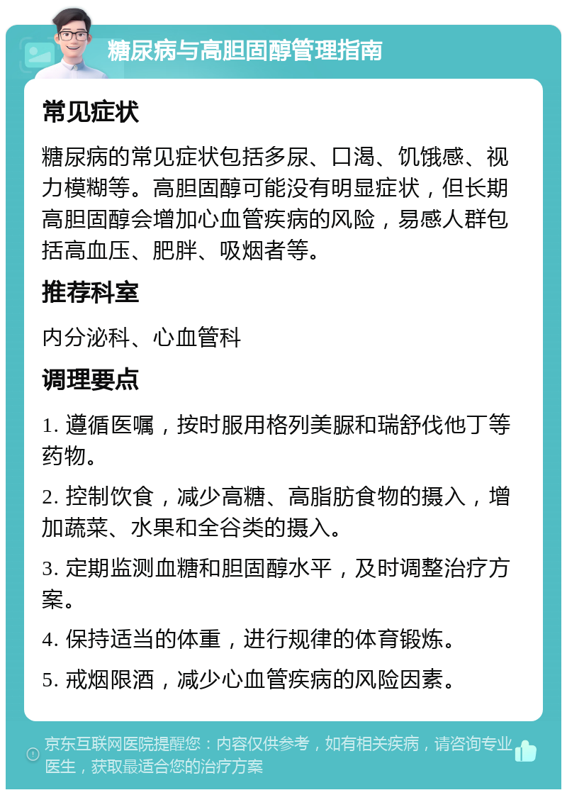 糖尿病与高胆固醇管理指南 常见症状 糖尿病的常见症状包括多尿、口渴、饥饿感、视力模糊等。高胆固醇可能没有明显症状，但长期高胆固醇会增加心血管疾病的风险，易感人群包括高血压、肥胖、吸烟者等。 推荐科室 内分泌科、心血管科 调理要点 1. 遵循医嘱，按时服用格列美脲和瑞舒伐他丁等药物。 2. 控制饮食，减少高糖、高脂肪食物的摄入，增加蔬菜、水果和全谷类的摄入。 3. 定期监测血糖和胆固醇水平，及时调整治疗方案。 4. 保持适当的体重，进行规律的体育锻炼。 5. 戒烟限酒，减少心血管疾病的风险因素。