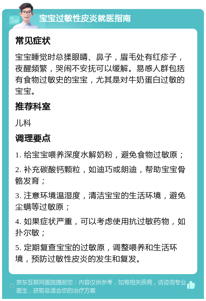 宝宝过敏性皮炎就医指南 常见症状 宝宝睡觉时总揉眼睛、鼻子，眉毛处有红疹子，夜醒频繁，哭闹不安抚可以缓解。易感人群包括有食物过敏史的宝宝，尤其是对牛奶蛋白过敏的宝宝。 推荐科室 儿科 调理要点 1. 给宝宝喂养深度水解奶粉，避免食物过敏原； 2. 补充碳酸钙颗粒，如迪巧或朗迪，帮助宝宝骨骼发育； 3. 注意环境温湿度，清洁宝宝的生活环境，避免尘螨等过敏原； 4. 如果症状严重，可以考虑使用抗过敏药物，如扑尔敏； 5. 定期复查宝宝的过敏原，调整喂养和生活环境，预防过敏性皮炎的发生和复发。