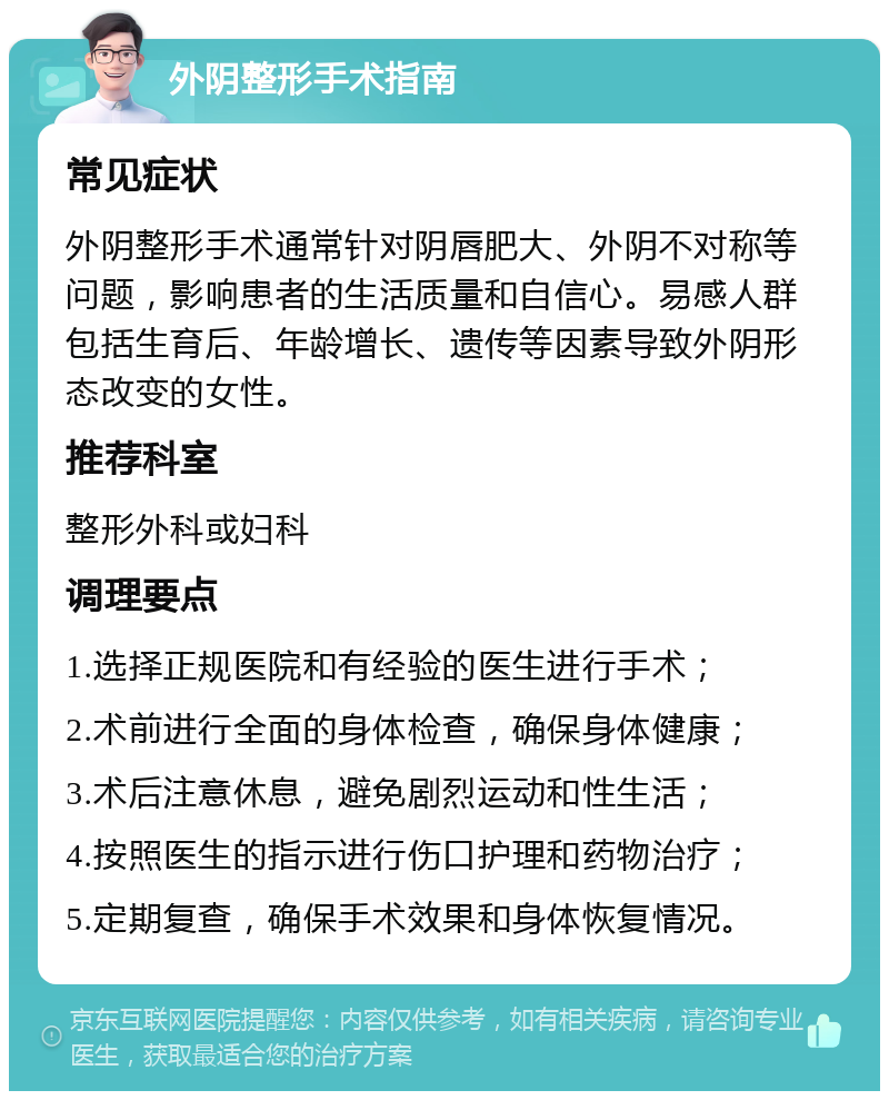 外阴整形手术指南 常见症状 外阴整形手术通常针对阴唇肥大、外阴不对称等问题，影响患者的生活质量和自信心。易感人群包括生育后、年龄增长、遗传等因素导致外阴形态改变的女性。 推荐科室 整形外科或妇科 调理要点 1.选择正规医院和有经验的医生进行手术； 2.术前进行全面的身体检查，确保身体健康； 3.术后注意休息，避免剧烈运动和性生活； 4.按照医生的指示进行伤口护理和药物治疗； 5.定期复查，确保手术效果和身体恢复情况。