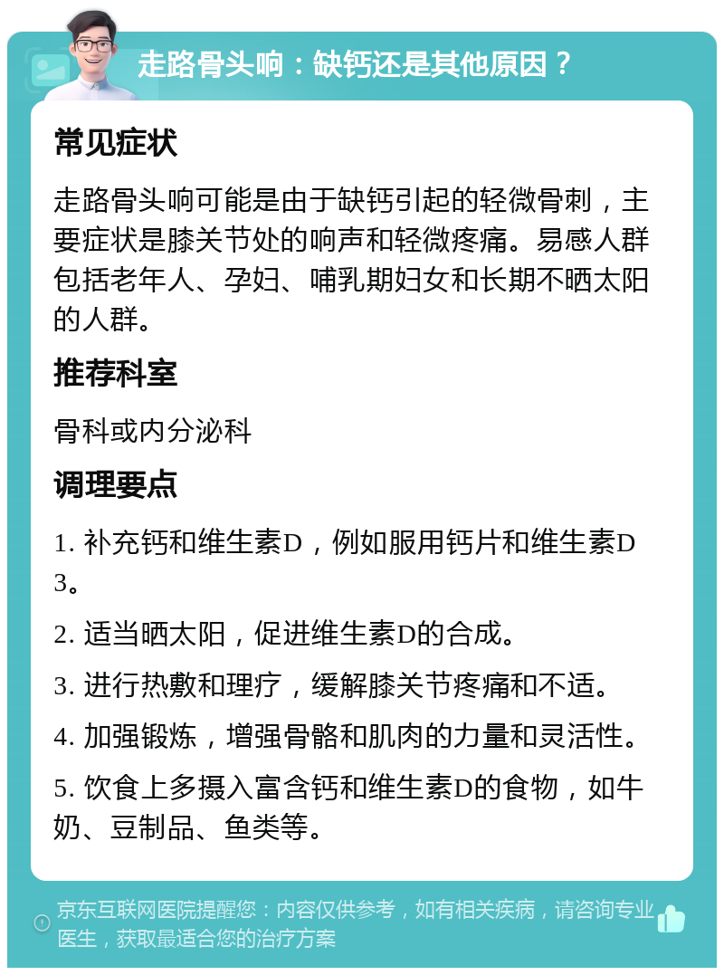 走路骨头响：缺钙还是其他原因？ 常见症状 走路骨头响可能是由于缺钙引起的轻微骨刺，主要症状是膝关节处的响声和轻微疼痛。易感人群包括老年人、孕妇、哺乳期妇女和长期不晒太阳的人群。 推荐科室 骨科或内分泌科 调理要点 1. 补充钙和维生素D，例如服用钙片和维生素D3。 2. 适当晒太阳，促进维生素D的合成。 3. 进行热敷和理疗，缓解膝关节疼痛和不适。 4. 加强锻炼，增强骨骼和肌肉的力量和灵活性。 5. 饮食上多摄入富含钙和维生素D的食物，如牛奶、豆制品、鱼类等。