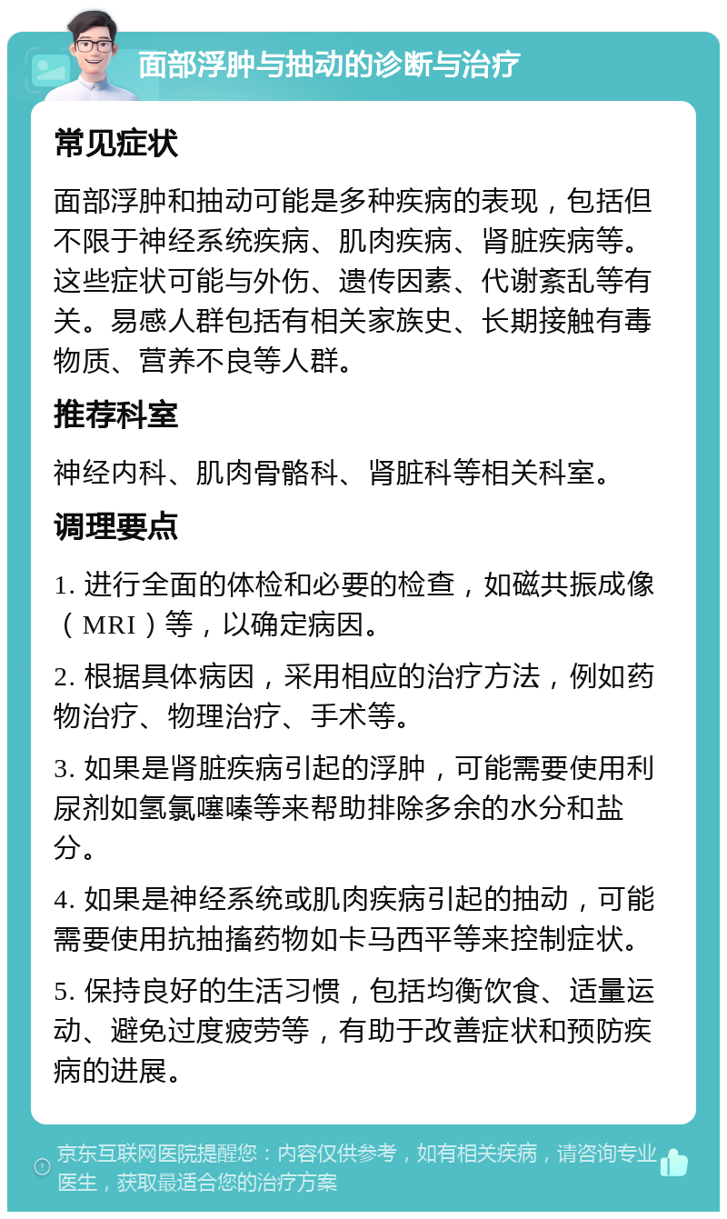 面部浮肿与抽动的诊断与治疗 常见症状 面部浮肿和抽动可能是多种疾病的表现，包括但不限于神经系统疾病、肌肉疾病、肾脏疾病等。这些症状可能与外伤、遗传因素、代谢紊乱等有关。易感人群包括有相关家族史、长期接触有毒物质、营养不良等人群。 推荐科室 神经内科、肌肉骨骼科、肾脏科等相关科室。 调理要点 1. 进行全面的体检和必要的检查，如磁共振成像（MRI）等，以确定病因。 2. 根据具体病因，采用相应的治疗方法，例如药物治疗、物理治疗、手术等。 3. 如果是肾脏疾病引起的浮肿，可能需要使用利尿剂如氢氯噻嗪等来帮助排除多余的水分和盐分。 4. 如果是神经系统或肌肉疾病引起的抽动，可能需要使用抗抽搐药物如卡马西平等来控制症状。 5. 保持良好的生活习惯，包括均衡饮食、适量运动、避免过度疲劳等，有助于改善症状和预防疾病的进展。