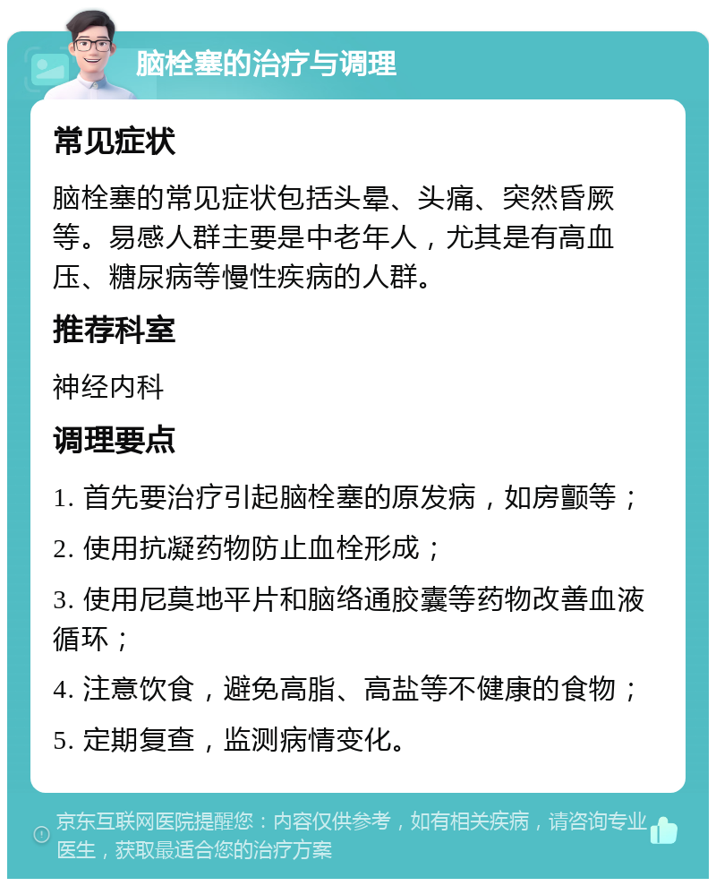 脑栓塞的治疗与调理 常见症状 脑栓塞的常见症状包括头晕、头痛、突然昏厥等。易感人群主要是中老年人，尤其是有高血压、糖尿病等慢性疾病的人群。 推荐科室 神经内科 调理要点 1. 首先要治疗引起脑栓塞的原发病，如房颤等； 2. 使用抗凝药物防止血栓形成； 3. 使用尼莫地平片和脑络通胶囊等药物改善血液循环； 4. 注意饮食，避免高脂、高盐等不健康的食物； 5. 定期复查，监测病情变化。