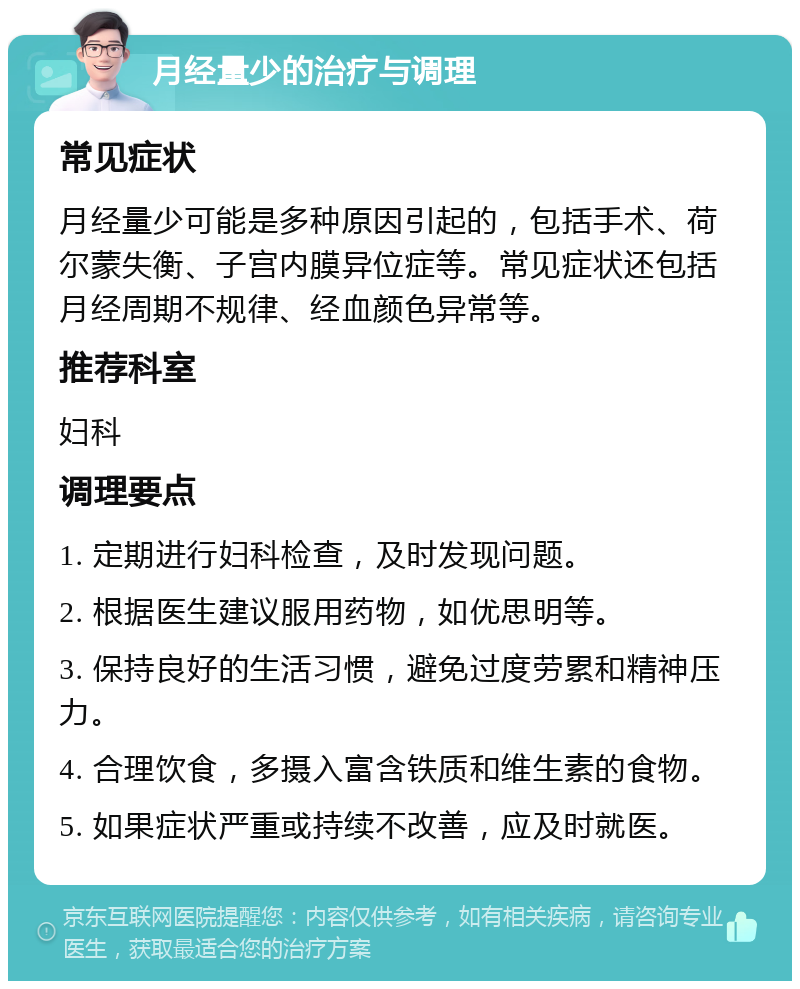 月经量少的治疗与调理 常见症状 月经量少可能是多种原因引起的，包括手术、荷尔蒙失衡、子宫内膜异位症等。常见症状还包括月经周期不规律、经血颜色异常等。 推荐科室 妇科 调理要点 1. 定期进行妇科检查，及时发现问题。 2. 根据医生建议服用药物，如优思明等。 3. 保持良好的生活习惯，避免过度劳累和精神压力。 4. 合理饮食，多摄入富含铁质和维生素的食物。 5. 如果症状严重或持续不改善，应及时就医。