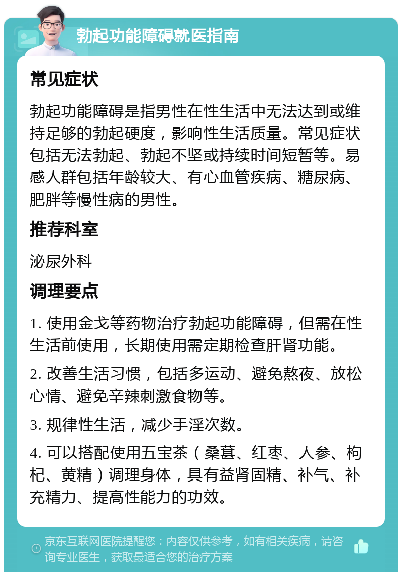 勃起功能障碍就医指南 常见症状 勃起功能障碍是指男性在性生活中无法达到或维持足够的勃起硬度，影响性生活质量。常见症状包括无法勃起、勃起不坚或持续时间短暂等。易感人群包括年龄较大、有心血管疾病、糖尿病、肥胖等慢性病的男性。 推荐科室 泌尿外科 调理要点 1. 使用金戈等药物治疗勃起功能障碍，但需在性生活前使用，长期使用需定期检查肝肾功能。 2. 改善生活习惯，包括多运动、避免熬夜、放松心情、避免辛辣刺激食物等。 3. 规律性生活，减少手淫次数。 4. 可以搭配使用五宝茶（桑葚、红枣、人参、枸杞、黄精）调理身体，具有益肾固精、补气、补充精力、提高性能力的功效。