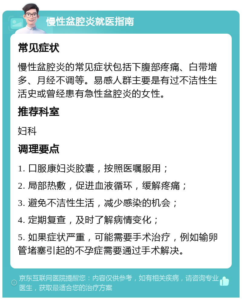 慢性盆腔炎就医指南 常见症状 慢性盆腔炎的常见症状包括下腹部疼痛、白带增多、月经不调等。易感人群主要是有过不洁性生活史或曾经患有急性盆腔炎的女性。 推荐科室 妇科 调理要点 1. 口服康妇炎胶囊，按照医嘱服用； 2. 局部热敷，促进血液循环，缓解疼痛； 3. 避免不洁性生活，减少感染的机会； 4. 定期复查，及时了解病情变化； 5. 如果症状严重，可能需要手术治疗，例如输卵管堵塞引起的不孕症需要通过手术解决。