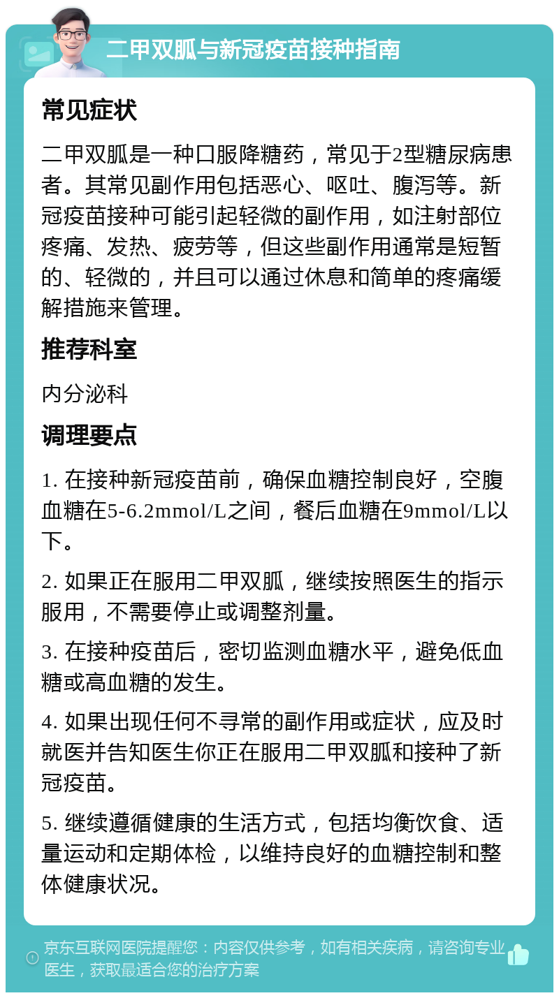 二甲双胍与新冠疫苗接种指南 常见症状 二甲双胍是一种口服降糖药，常见于2型糖尿病患者。其常见副作用包括恶心、呕吐、腹泻等。新冠疫苗接种可能引起轻微的副作用，如注射部位疼痛、发热、疲劳等，但这些副作用通常是短暂的、轻微的，并且可以通过休息和简单的疼痛缓解措施来管理。 推荐科室 内分泌科 调理要点 1. 在接种新冠疫苗前，确保血糖控制良好，空腹血糖在5-6.2mmol/L之间，餐后血糖在9mmol/L以下。 2. 如果正在服用二甲双胍，继续按照医生的指示服用，不需要停止或调整剂量。 3. 在接种疫苗后，密切监测血糖水平，避免低血糖或高血糖的发生。 4. 如果出现任何不寻常的副作用或症状，应及时就医并告知医生你正在服用二甲双胍和接种了新冠疫苗。 5. 继续遵循健康的生活方式，包括均衡饮食、适量运动和定期体检，以维持良好的血糖控制和整体健康状况。