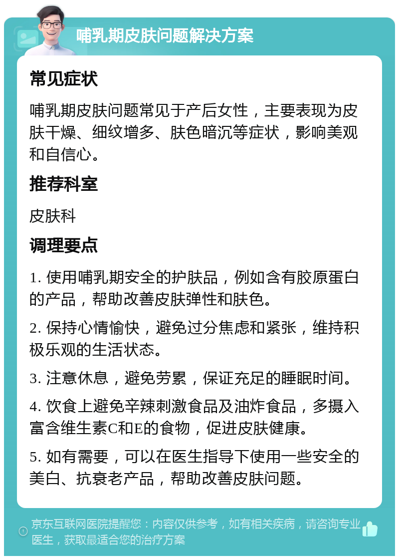 哺乳期皮肤问题解决方案 常见症状 哺乳期皮肤问题常见于产后女性，主要表现为皮肤干燥、细纹增多、肤色暗沉等症状，影响美观和自信心。 推荐科室 皮肤科 调理要点 1. 使用哺乳期安全的护肤品，例如含有胶原蛋白的产品，帮助改善皮肤弹性和肤色。 2. 保持心情愉快，避免过分焦虑和紧张，维持积极乐观的生活状态。 3. 注意休息，避免劳累，保证充足的睡眠时间。 4. 饮食上避免辛辣刺激食品及油炸食品，多摄入富含维生素C和E的食物，促进皮肤健康。 5. 如有需要，可以在医生指导下使用一些安全的美白、抗衰老产品，帮助改善皮肤问题。