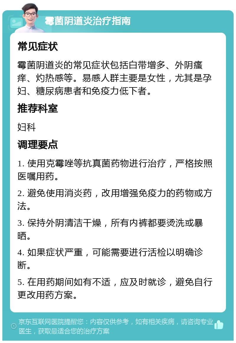 霉菌阴道炎治疗指南 常见症状 霉菌阴道炎的常见症状包括白带增多、外阴瘙痒、灼热感等。易感人群主要是女性，尤其是孕妇、糖尿病患者和免疫力低下者。 推荐科室 妇科 调理要点 1. 使用克霉唑等抗真菌药物进行治疗，严格按照医嘱用药。 2. 避免使用消炎药，改用增强免疫力的药物或方法。 3. 保持外阴清洁干燥，所有内裤都要烫洗或暴晒。 4. 如果症状严重，可能需要进行活检以明确诊断。 5. 在用药期间如有不适，应及时就诊，避免自行更改用药方案。