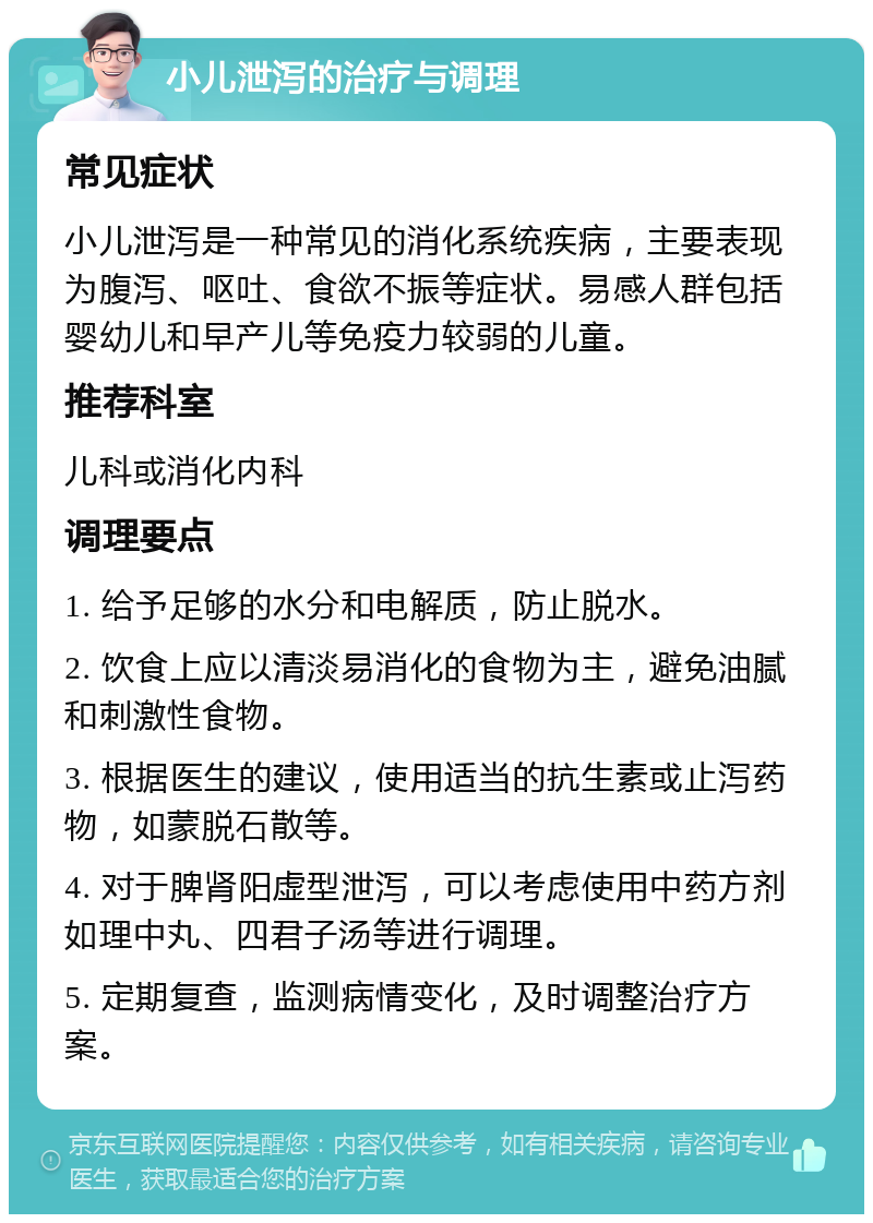 小儿泄泻的治疗与调理 常见症状 小儿泄泻是一种常见的消化系统疾病，主要表现为腹泻、呕吐、食欲不振等症状。易感人群包括婴幼儿和早产儿等免疫力较弱的儿童。 推荐科室 儿科或消化内科 调理要点 1. 给予足够的水分和电解质，防止脱水。 2. 饮食上应以清淡易消化的食物为主，避免油腻和刺激性食物。 3. 根据医生的建议，使用适当的抗生素或止泻药物，如蒙脱石散等。 4. 对于脾肾阳虚型泄泻，可以考虑使用中药方剂如理中丸、四君子汤等进行调理。 5. 定期复查，监测病情变化，及时调整治疗方案。