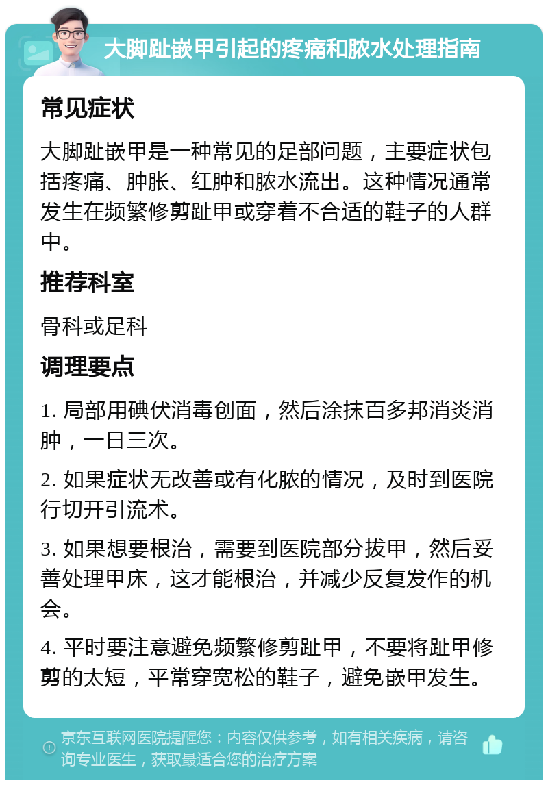 大脚趾嵌甲引起的疼痛和脓水处理指南 常见症状 大脚趾嵌甲是一种常见的足部问题，主要症状包括疼痛、肿胀、红肿和脓水流出。这种情况通常发生在频繁修剪趾甲或穿着不合适的鞋子的人群中。 推荐科室 骨科或足科 调理要点 1. 局部用碘伏消毒创面，然后涂抹百多邦消炎消肿，一日三次。 2. 如果症状无改善或有化脓的情况，及时到医院行切开引流术。 3. 如果想要根治，需要到医院部分拔甲，然后妥善处理甲床，这才能根治，并减少反复发作的机会。 4. 平时要注意避免频繁修剪趾甲，不要将趾甲修剪的太短，平常穿宽松的鞋子，避免嵌甲发生。