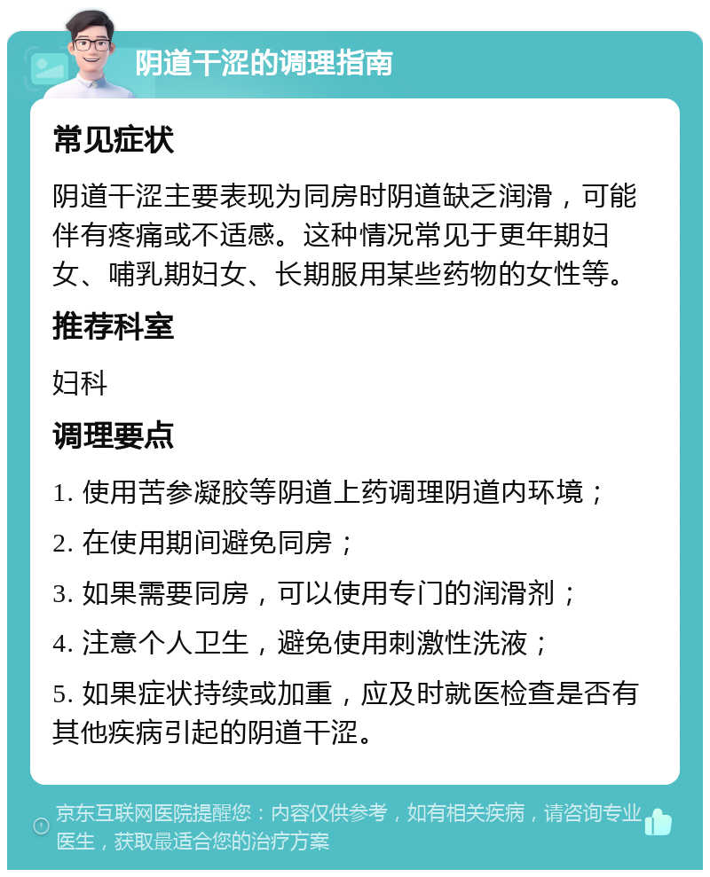 阴道干涩的调理指南 常见症状 阴道干涩主要表现为同房时阴道缺乏润滑，可能伴有疼痛或不适感。这种情况常见于更年期妇女、哺乳期妇女、长期服用某些药物的女性等。 推荐科室 妇科 调理要点 1. 使用苦参凝胶等阴道上药调理阴道内环境； 2. 在使用期间避免同房； 3. 如果需要同房，可以使用专门的润滑剂； 4. 注意个人卫生，避免使用刺激性洗液； 5. 如果症状持续或加重，应及时就医检查是否有其他疾病引起的阴道干涩。