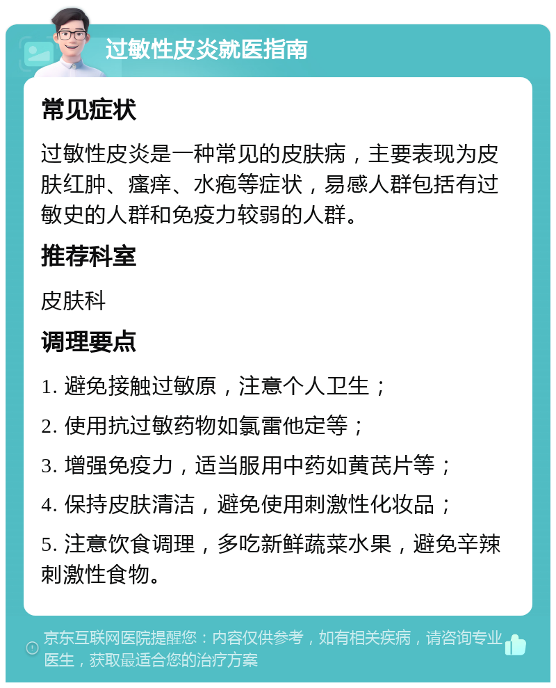 过敏性皮炎就医指南 常见症状 过敏性皮炎是一种常见的皮肤病，主要表现为皮肤红肿、瘙痒、水疱等症状，易感人群包括有过敏史的人群和免疫力较弱的人群。 推荐科室 皮肤科 调理要点 1. 避免接触过敏原，注意个人卫生； 2. 使用抗过敏药物如氯雷他定等； 3. 增强免疫力，适当服用中药如黄芪片等； 4. 保持皮肤清洁，避免使用刺激性化妆品； 5. 注意饮食调理，多吃新鲜蔬菜水果，避免辛辣刺激性食物。