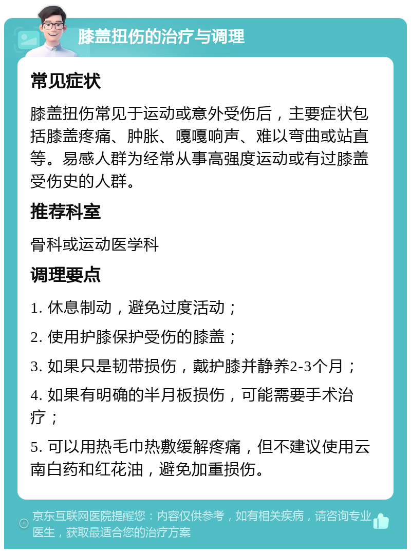 膝盖扭伤的治疗与调理 常见症状 膝盖扭伤常见于运动或意外受伤后，主要症状包括膝盖疼痛、肿胀、嘎嘎响声、难以弯曲或站直等。易感人群为经常从事高强度运动或有过膝盖受伤史的人群。 推荐科室 骨科或运动医学科 调理要点 1. 休息制动，避免过度活动； 2. 使用护膝保护受伤的膝盖； 3. 如果只是韧带损伤，戴护膝并静养2-3个月； 4. 如果有明确的半月板损伤，可能需要手术治疗； 5. 可以用热毛巾热敷缓解疼痛，但不建议使用云南白药和红花油，避免加重损伤。