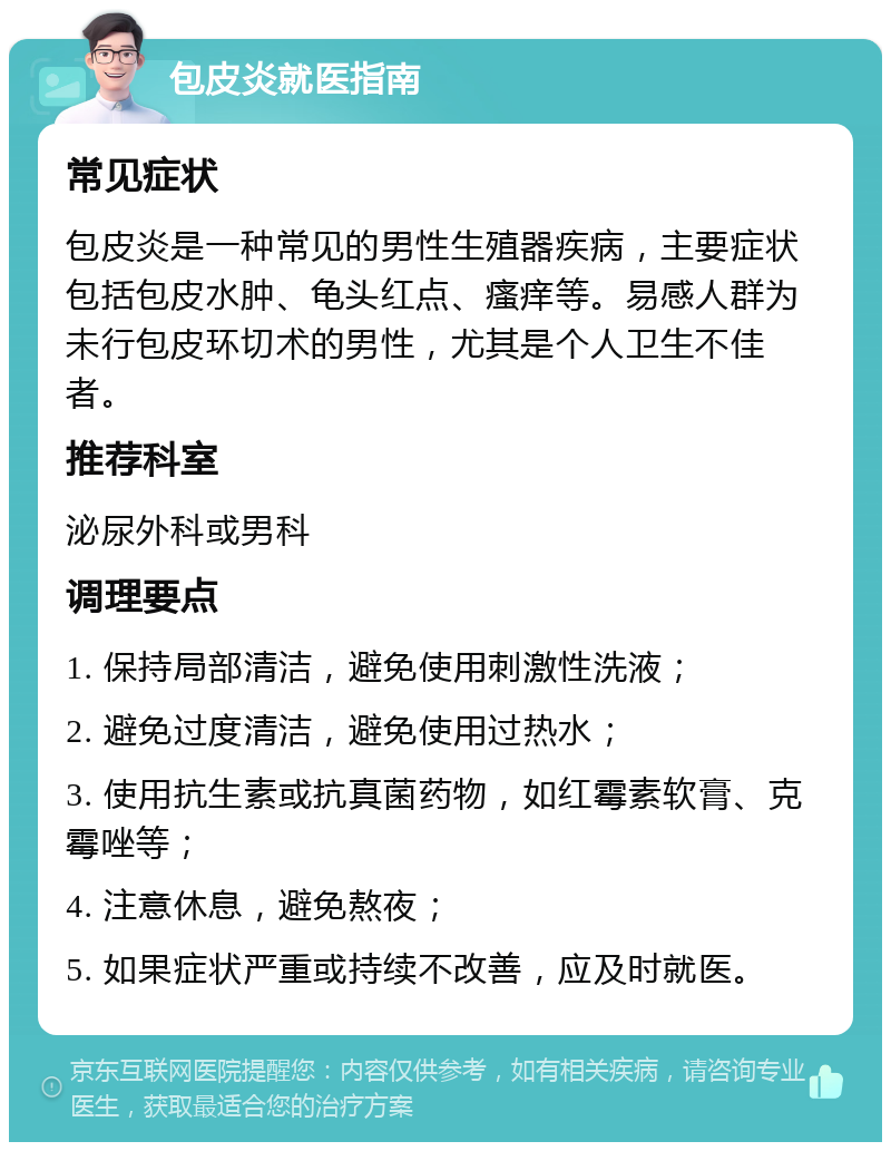 包皮炎就医指南 常见症状 包皮炎是一种常见的男性生殖器疾病，主要症状包括包皮水肿、龟头红点、瘙痒等。易感人群为未行包皮环切术的男性，尤其是个人卫生不佳者。 推荐科室 泌尿外科或男科 调理要点 1. 保持局部清洁，避免使用刺激性洗液； 2. 避免过度清洁，避免使用过热水； 3. 使用抗生素或抗真菌药物，如红霉素软膏、克霉唑等； 4. 注意休息，避免熬夜； 5. 如果症状严重或持续不改善，应及时就医。