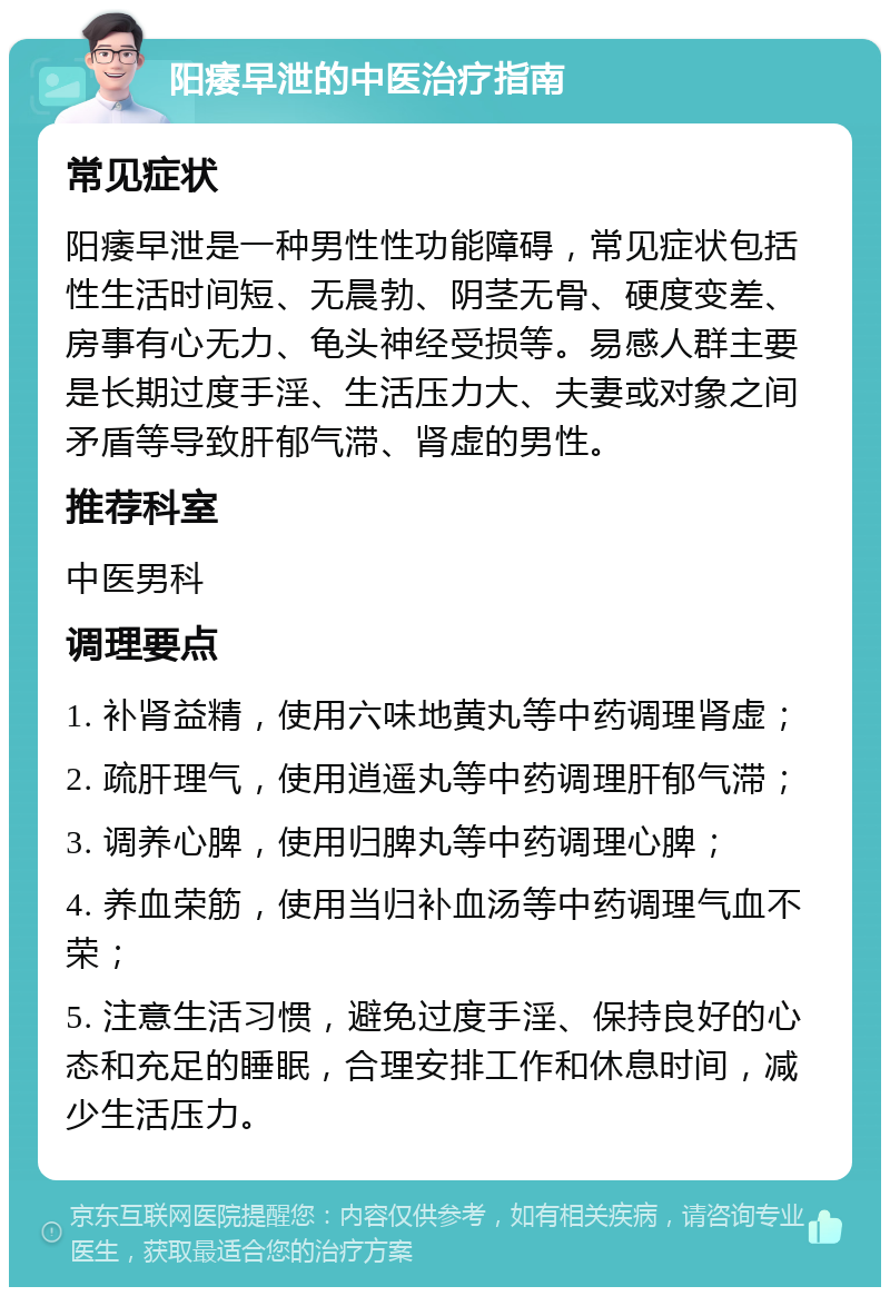 阳痿早泄的中医治疗指南 常见症状 阳痿早泄是一种男性性功能障碍，常见症状包括性生活时间短、无晨勃、阴茎无骨、硬度变差、房事有心无力、龟头神经受损等。易感人群主要是长期过度手淫、生活压力大、夫妻或对象之间矛盾等导致肝郁气滞、肾虚的男性。 推荐科室 中医男科 调理要点 1. 补肾益精，使用六味地黄丸等中药调理肾虚； 2. 疏肝理气，使用逍遥丸等中药调理肝郁气滞； 3. 调养心脾，使用归脾丸等中药调理心脾； 4. 养血荣筋，使用当归补血汤等中药调理气血不荣； 5. 注意生活习惯，避免过度手淫、保持良好的心态和充足的睡眠，合理安排工作和休息时间，减少生活压力。