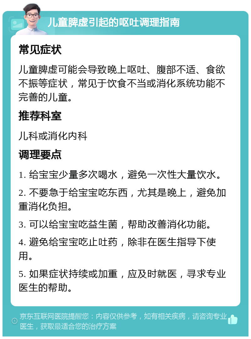 儿童脾虚引起的呕吐调理指南 常见症状 儿童脾虚可能会导致晚上呕吐、腹部不适、食欲不振等症状，常见于饮食不当或消化系统功能不完善的儿童。 推荐科室 儿科或消化内科 调理要点 1. 给宝宝少量多次喝水，避免一次性大量饮水。 2. 不要急于给宝宝吃东西，尤其是晚上，避免加重消化负担。 3. 可以给宝宝吃益生菌，帮助改善消化功能。 4. 避免给宝宝吃止吐药，除非在医生指导下使用。 5. 如果症状持续或加重，应及时就医，寻求专业医生的帮助。