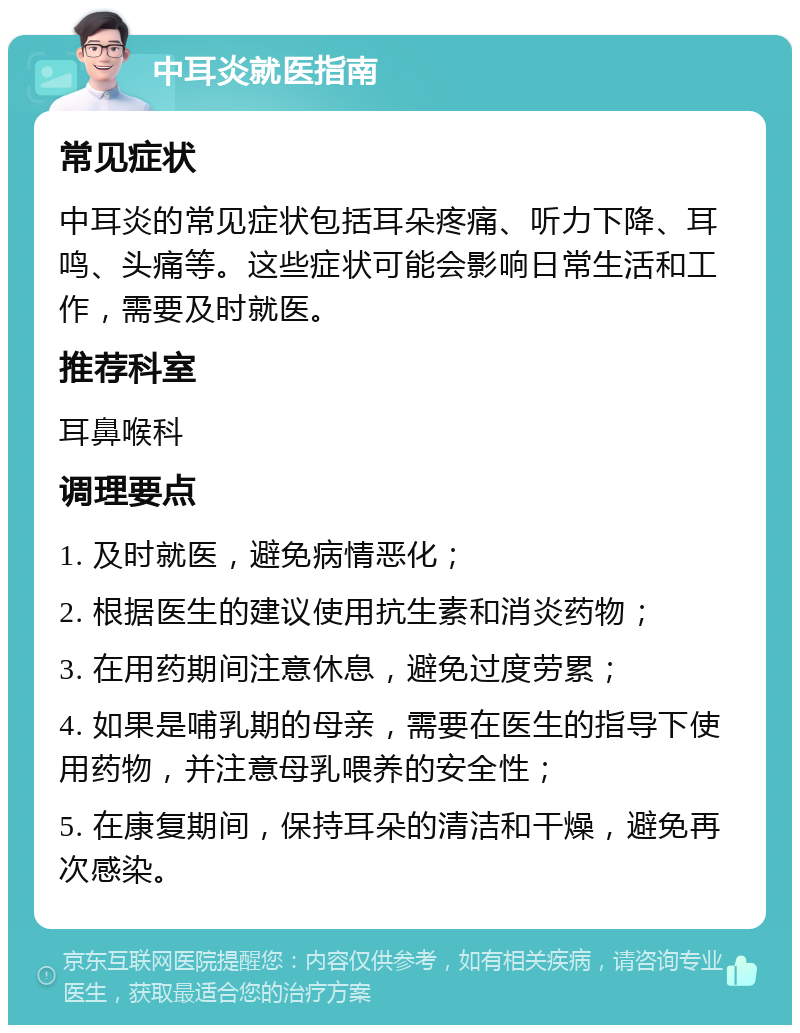 中耳炎就医指南 常见症状 中耳炎的常见症状包括耳朵疼痛、听力下降、耳鸣、头痛等。这些症状可能会影响日常生活和工作，需要及时就医。 推荐科室 耳鼻喉科 调理要点 1. 及时就医，避免病情恶化； 2. 根据医生的建议使用抗生素和消炎药物； 3. 在用药期间注意休息，避免过度劳累； 4. 如果是哺乳期的母亲，需要在医生的指导下使用药物，并注意母乳喂养的安全性； 5. 在康复期间，保持耳朵的清洁和干燥，避免再次感染。