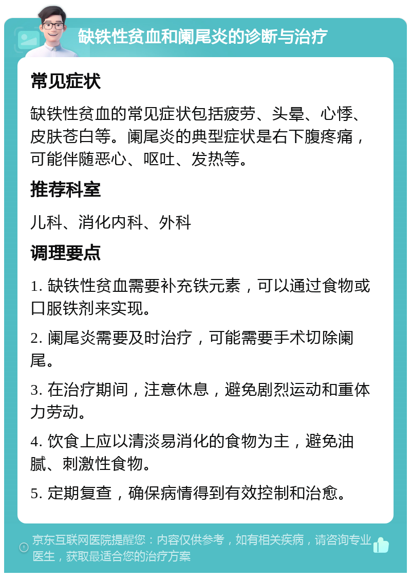 缺铁性贫血和阑尾炎的诊断与治疗 常见症状 缺铁性贫血的常见症状包括疲劳、头晕、心悸、皮肤苍白等。阑尾炎的典型症状是右下腹疼痛，可能伴随恶心、呕吐、发热等。 推荐科室 儿科、消化内科、外科 调理要点 1. 缺铁性贫血需要补充铁元素，可以通过食物或口服铁剂来实现。 2. 阑尾炎需要及时治疗，可能需要手术切除阑尾。 3. 在治疗期间，注意休息，避免剧烈运动和重体力劳动。 4. 饮食上应以清淡易消化的食物为主，避免油腻、刺激性食物。 5. 定期复查，确保病情得到有效控制和治愈。